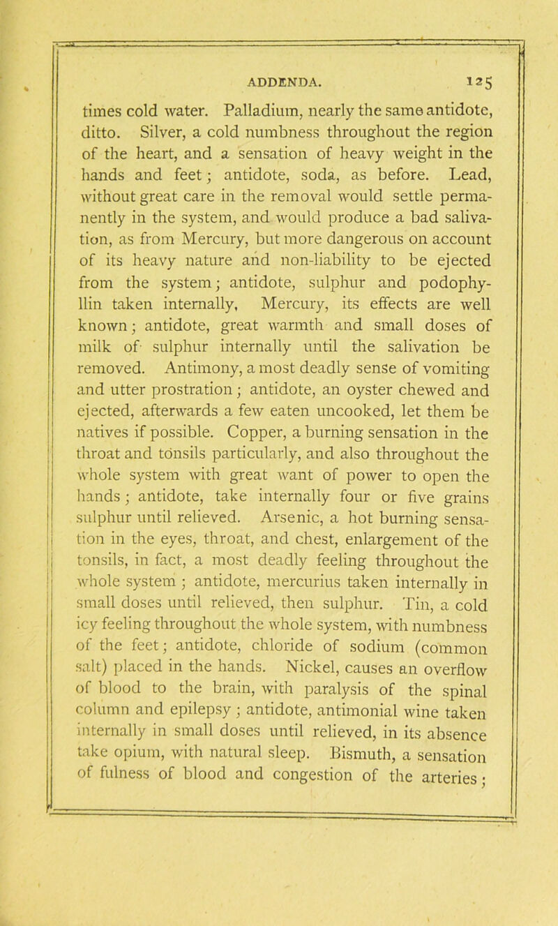 times cold water. Palladium, nearly the same antidote, ditto. Silver, a cold numbness throughout the region of the heart, and a sensation of heavy weight in the hands and feet; antidote, soda, as before. Lead, without great care in the removal would settle perma- nently in the system, and would produce a bad saliva- tion, as from Mercury, but more dangerous on account of its heavy nature and non-liability to be ejected from the system; antidote, sulphur and podophy- llin taken internally, Mercury, its effects are well known; antidote, great warmth and small doses of milk of sulphur internally until the salivation be removed. Antimony, a most deadly sense of vomiting and utter prostration; antidote, an oyster chewed and ejected, afterwards a few eaten uncooked, let them be natives if possible. Copper, a burning sensation in the throat and tonsils particularly, and also throughout the whole system with great want of power to open the hands; antidote, take internally four or five grains sulphur until relieved. Arsenic, a hot burning sensa- tion in the eyes, throat, and chest, enlargement of the tonsils, in fact, a most deadly feeling throughout the whole system ; antidote, mercurius taken internally in small doses until relieved, then sulphur. Tin, a cold icy feeling throughout the whole system, with numbness of the feet; antidote, chloride of sodium (common salt) placed in the hands. Nickel, causes an overflow of blood to the brain, with paralysis of the spinal column and epilepsy ; antidote, antimonial wine taken internally in small doses until relieved, in its absence take opium, with natural sleep. Bismuth, a sensation of fulness of blood and congestion of the arteries;