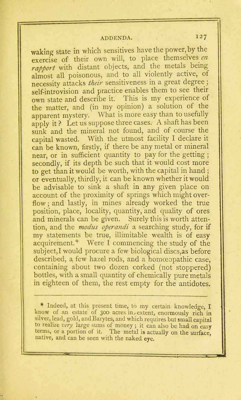 waking state in which sensitives have the power, by the exercise of their own will, to place themselves ch rapport with distant objects, and the metals being almost all poisonous, and to all violently active, of necessity attacks their sensitiveness in a great degree; self-introvision and practice enables them to see their own state and describe it. This is my experience of the matter, and (in my opinion) a solution of the apparent mystery. What is more easy than to usefully apply it ? Let us suppose three cases. A shaft has been sunk and the mineral not found, and of course the capital wasted. With the utmost facility I declare it can be known, firstly, if there be any metal or mineral near, or in sufficient quantity to pay for the getting; secondly, if its depth be such that it would cost more to get than it would be worth, with the capital in hand; or eventually, thirdly, it can be known whether it would be advisable to sink a shaft in any given place on account of the proximity of springs which might over- flow; and lastly, in mines already worked the true position, place, locality, quantity, and quality of ores and minerals can be given. Surely this is worth atten- tion, and the modus opera?idi a searching study, for if my statements be true, illimitable wealth is of easy acquirement.* Were I commencing the study of the subject,I would procure a few biological discs,as before described, a. few hazel rods, and a homoeopathic case, containing about two dozen corked (not stoppered) bottles, with a small quantity of chemically pure metals in eighteen of them, the rest empty for the antidotes. * Indeed, at this present time, to my certain knowledge, I know of an estate of 300 acres in,extent, enormously rich in silver, lead, gold, and Barytes, and which requires but small capital to realize very large sums of money; it can also be had on easy terms, or a portion of it. The metal is actually on the surface, native, and can be seen with the naked eye.