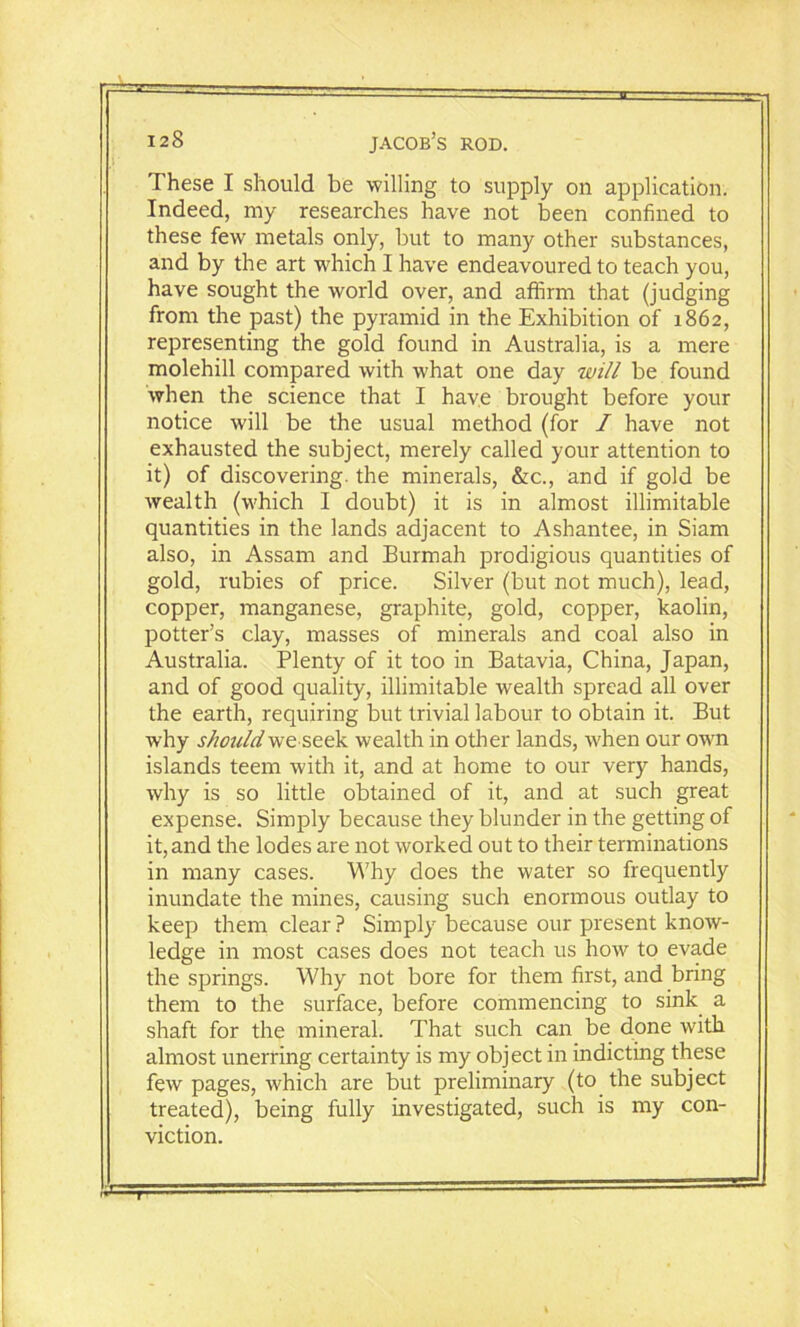 These I should be willing to supply on application. Indeed, my researches have not been confined to these few metals only, but to many other substances, and by the art which I have endeavoured to teach you, have sought the world over, and affirm that (judging from the past) the pyramid in the Exhibition of 1862, representing the gold found in Australia, is a mere molehill compared with what one day will be found when the science that I have brought before your notice will be the usual method (for I have not exhausted the subject, merely called your attention to it) of discovering, the minerals, &c., and if gold be wealth (which I doubt) it is in almost illimitable quantities in the lands adjacent to Ashantee, in Siam also, in Assam and Burmah prodigious quantities of gold, rubies of price. Silver (but not much), lead, copper, manganese, graphite, gold, copper, kaolin, potter’s clay, masses of minerals and coal also in Australia. Plenty of it too in Batavia, China, Japan, and of good quality, illimitable wealth spread all over the earth, requiring but trivial labour to obtain it. But why should we seek wealth in other lands, when our own islands teem with it, and at home to our very hands, why is so little obtained of it, and at such great expense. Simply because they blunder in the getting of it, and the lodes are not worked out to their terminations in many cases. Why does the water so frequently inundate the mines, causing such enormous outlay to keep them clear ? Simply because our present know- ledge in most cases does not teach us how to evade the springs. Why not bore for them first, and bring them to the surface, before commencing to sink a shaft for the mineral. That such can be done with almost unerring certainty is my object in indicting these few pages, which are but preliminary (to the subject treated), being fully investigated, such is my con- viction. T