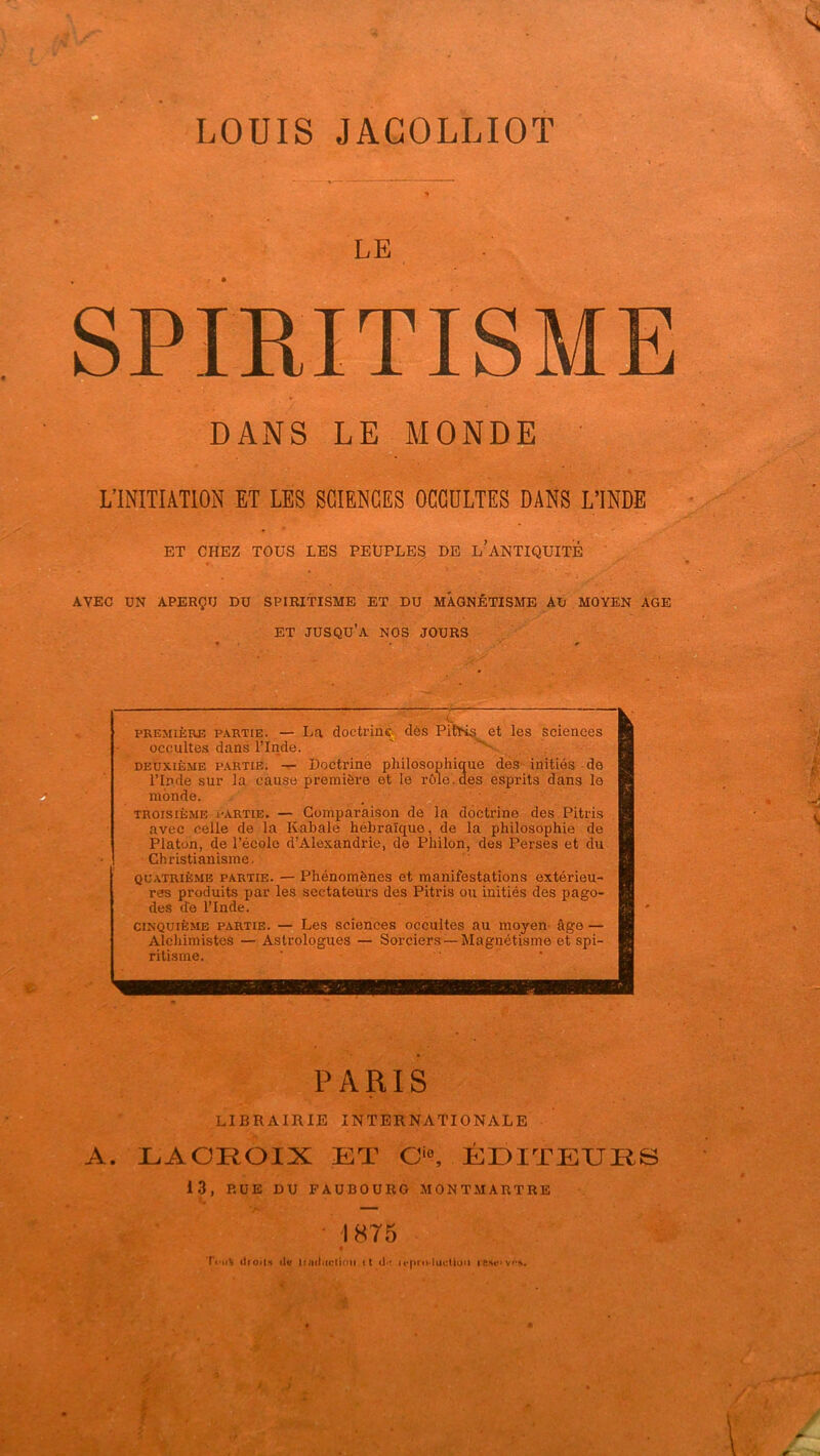 LOUIS JACOLLIOT ^ VT' DANS LE MONDE ' L’INITIATION ET LES SCIENCES OCCDLTES DANS L’INDE ET CHEZ TOUS LES PEUPLES DE l’aNTIQUITÉ AVEC ÜN APERÇU DU SPIRITISME ET DU MAGNÉTISME AU MOYEN AGE A. LACROIX ET C‘°, ÉDITEURS LE SPIRITISME ET jusqu’à nos jours LIBRAIRIE INTERNATIONALE 13, RUE DU FAUBOURG MONTMARTRE • 1875 Ttni% üioit.H itu iniiluctioii it ippro lucliou ie.u*>vPA.