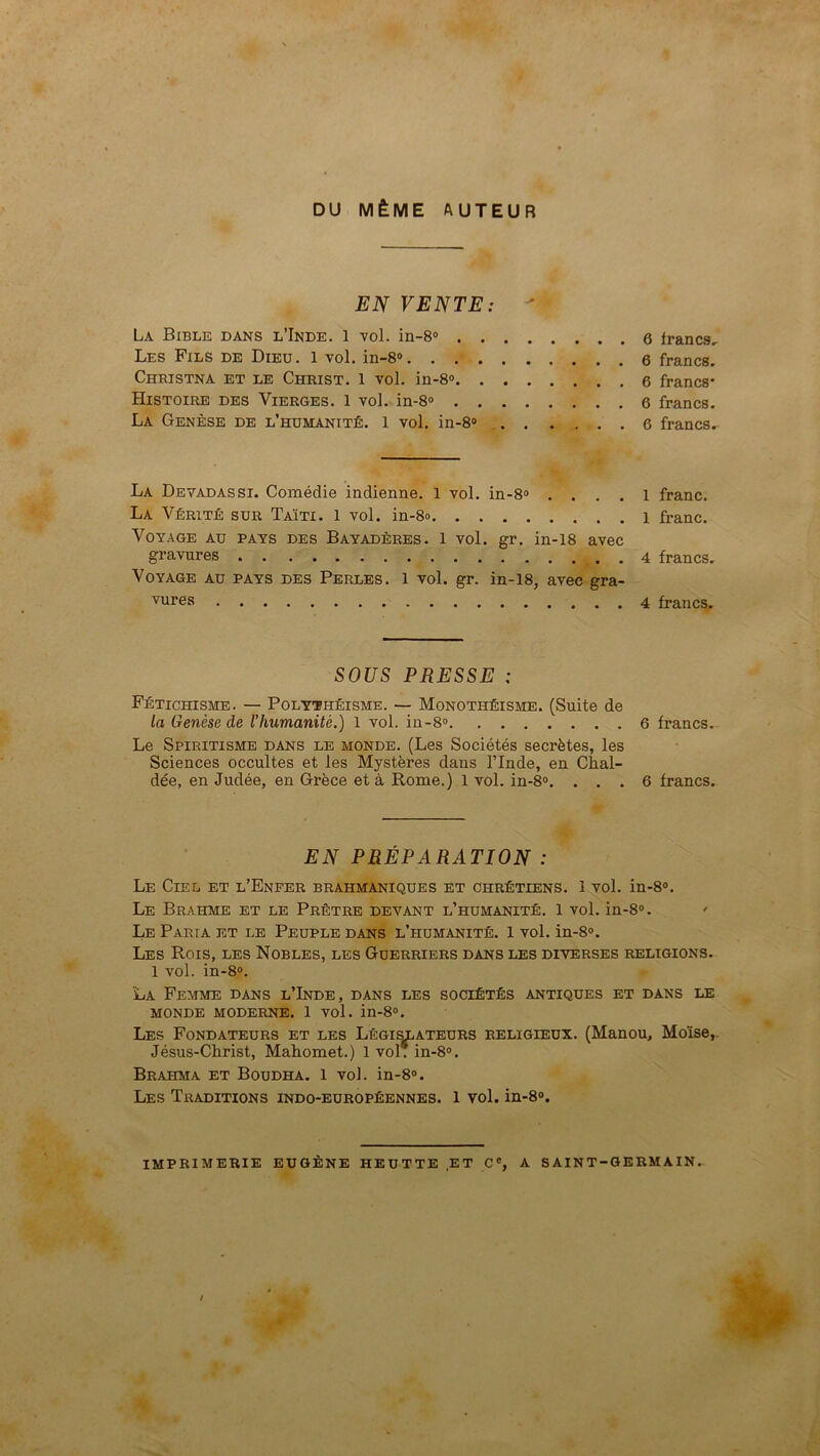 r * , DU MÊME AUTEUR EN VENTE: ' La Bible dans l’Inde. 1 vol. in-8® 6 francs^ Les Fils de Dieu. 1 vol. in-8» 6 francs- Christna et le Christ, l vol. in-8<> francs* Histoire des Vierges. 1 vol. in-8® 6 francs. La Genèse de l’humanité. 1 vol. in-8® 6 francs. La Devadassi. Comédie indienne. 1 vol. in-8® , . . . l franc. La Vérité sur Taïti. 1 vol. in-8o 1 franc. Voyage au pays des Bayadères. 1 vol. gr. in-18 avec gravures 4 francs. Voyage au pays des Perles. 1 vol. gr. in-18, avec gra- vures 4 francs. SOUS PRESSE : Fétichisme. — Polythéisme. — Monothéisme. (Suite de la Genèse de l’humanité.) 1 vol. in-8® 6 francs.- Le Spiritisme dans le monde. (Les Sociétés secrètes, les Sciences occultes et les Mystères dans l’Inde, en Chal- dée, en Judée, en Grèce et à Rome.) 1 vol. in-8®. ... 6 francs. EN PRÉPARATION : Le Ciel et l’Enfer brahmaniques et chrétiens. 1 vol. in-8®. Le Brahme et le Prêtre devant l’humanité. 1 vol. in-8®. ' Le Paria et le Peuple dans l’humanité. 1 vol. in-8®. Les Rois, les Nobles, les Guerriers dans les diverses religions. 1 vol. in-8®. La Femme dans l’Inde, dans les sociétés antiques et dans le MONDE MODERNE. 1 vol. in-8®. Les Fondateurs et les Légi^ateurs religieux. (Manou, Moïse,. Jésus-Christ, Mahomet.) 1 vol. in-8®. Brahma et Boudha. 1 vol. in-8®. Les Traditions indo-européennes. 1 vol. in-8®. imprimerie EUGÈNE HEUTTE ET C®, A SAINT-GERMAIN.