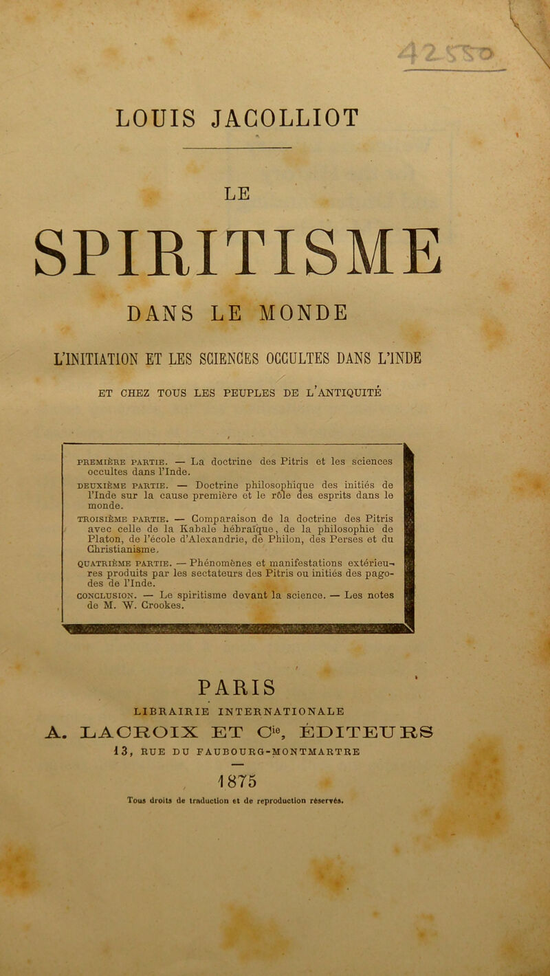 LOUIS JACOLLIOT LE SPIRITISME DANS LE MONDE L’INITIATION ET LES SCIENCES OCCULTES DANS L’INDE ET CHEZ TOUS LES PEUPLES DE l'ANTIQUITÉ « PREMIÈRE PARTIE. — La doctrine des Pitris et les sciences occultes dans l’Inde. DEUXIÈME PARTIE. — Doctrine pMlosophicfue des initiés de l’Inde sur la cause première et le rôle des esprits dans le monde. TROISIÈME PARTIE. — Comparaison de la doctrine des Pitris avec celle de la Kabale hébraïque, de la philosophie de Platon, de l’école d’Alexandrie, de Philon, des Perses et du Christianisme, QUATRIÈME PARTIE. — Phénomènes et manifestations extérieu- res produits par les sectateurs des Pitris ou initiés des pago- des de l’Inde. CONCLUSION. — Le spiritisme devant la science. — Les notes de M. W. Crookes. PARIS LIBRAIRIE INTERNATIONALE A. LACROIX ET O®, ÉDITEURS i3, RUE DU FAUBOURG-MONTMARTRE 1875 Tous droits de trnduction et de reproduction réservés.