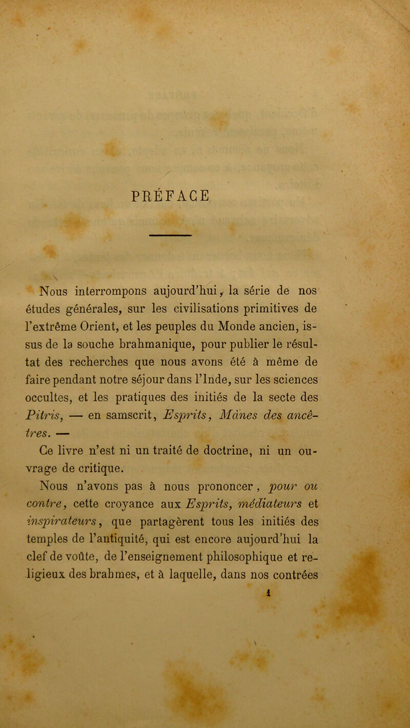 PRÉFACE Nous interrompons aujourd’hui^ la série de nos études générales, sur les civilisations primitives de l’extrême Orient, et les peuples du Monde ancien, is- sus de la souche brahmanique, pour publier le résul- tat des recherches que nous avons été à même de faire pendant notre séjour dans l’Inde, sur les sciences occultes, et les pratiques des initiés de la secte des Pitris, — en samscrit, Esprits, Mânes des ancê- tres. — Ce livre n’est ni un traité de doctrine, ni un ou- vrage de critique. Nous n’avons pas à nous prononcer, pour ou contre, cette croyance aux Esprits, médiateurs et inspirateurs, que partagèrent tous les initiés des temples de l’antiquité, qui est encore aujourd’hui la clef de voûte, de l’enseignement philosophique et re- ligieux desbrahmes, et à laquelle, dans nos contrées
