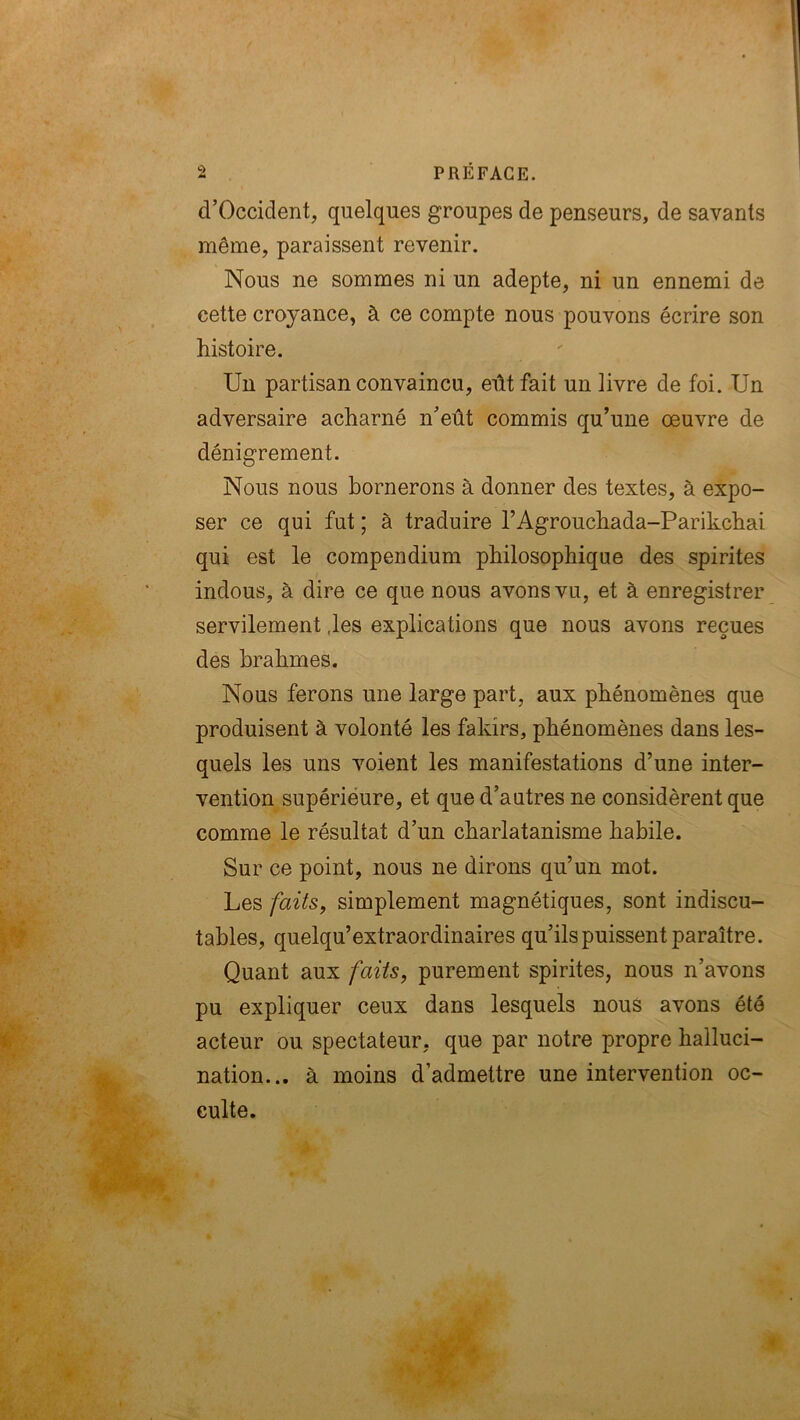 d’Occident, quelques groupes de penseurs, de savants même, paraissent revenir. Nous ne sommes ni un adepte, ni un ennemi de cette croyance, à ce compte nous pouvons écrire son histoire. Un partisan convaincu, eût fait un livre de foi. Un adversaire acharné neût commis qu’une œuvre de dénigrement. Nous nous bornerons à donner des textes, à expo- ser ce qui fut ; à traduire l’Agrouchada-Parikchai qui est le compendium philosophique des spirites indous, à dire ce que nous avons vu, et à enregistrer servilement .les explications que nous avons reçues des brahmes. Nous ferons une large part, aux phénomènes que produisent à volonté les fakirs, phénomènes dans les- quels les uns voient les manifestations d’une inter- vention supérieure, et que d’autres ne considèrent que comme le résultat d’un charlatanisme habile. Sur ce point, nous ne dirons qu’un mot. Les faits, simplement magnétiques, sont indiscu- tables, quelqu’extraordinaires qu’ils puissent paraître. Quant aux faits, purement spirites, nous n’avons pu expliquer ceux dans lesquels nous avons été acteur ou spectateur, que par notre propre halluci- nation... à moins d’admettre une intervention oc- culte.