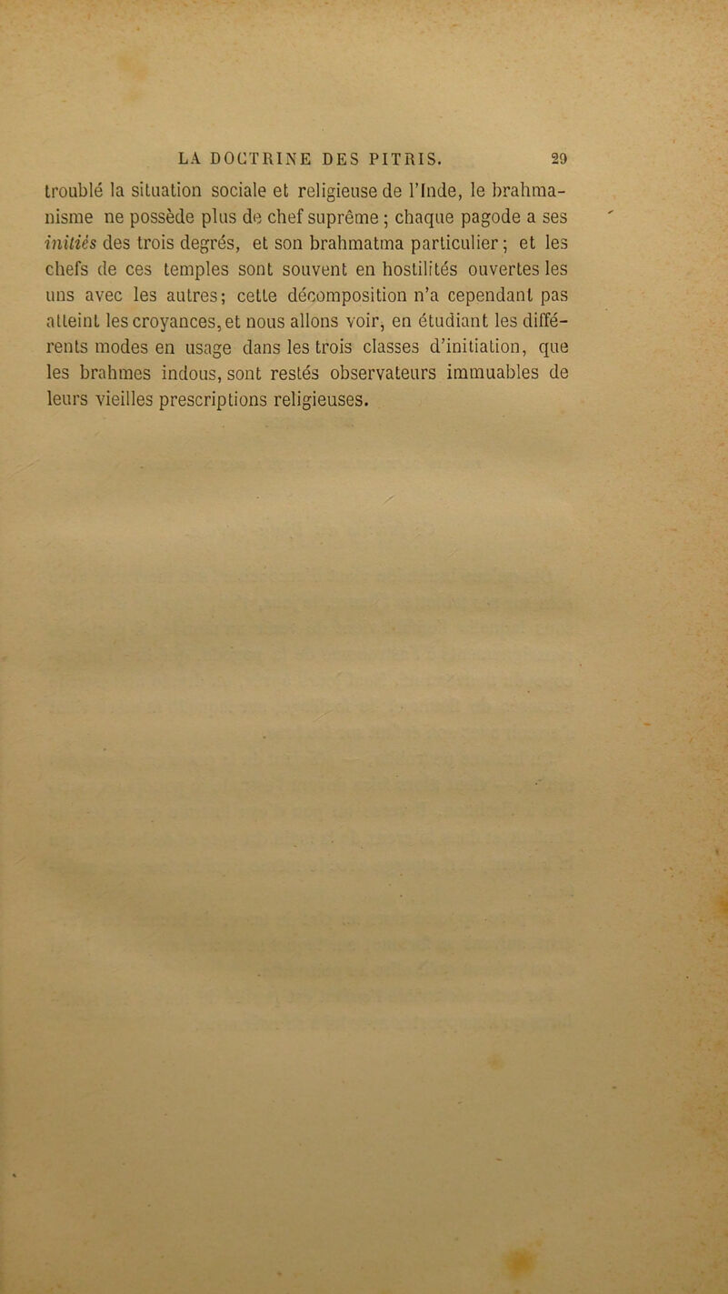 troublé la situation sociale et religieuse de l’Inde, le brahma- nisme ne possède plus de chef suprême ; chaque pagode a ses îniîies des trois degrés, et son brahmatma particulier ; et les chefs de ces temples sont souvent en hostilités ouvertes les uns avec les autres; cette décomposition n’a cependant pas atteint les croyances, et nous allons voir, en étudiant les diffé- rents modes en usage dans les trois classes d’initiation, que les brahmes indous, sont restés observateurs immuables de leurs vieilles prescriptions religieuses.