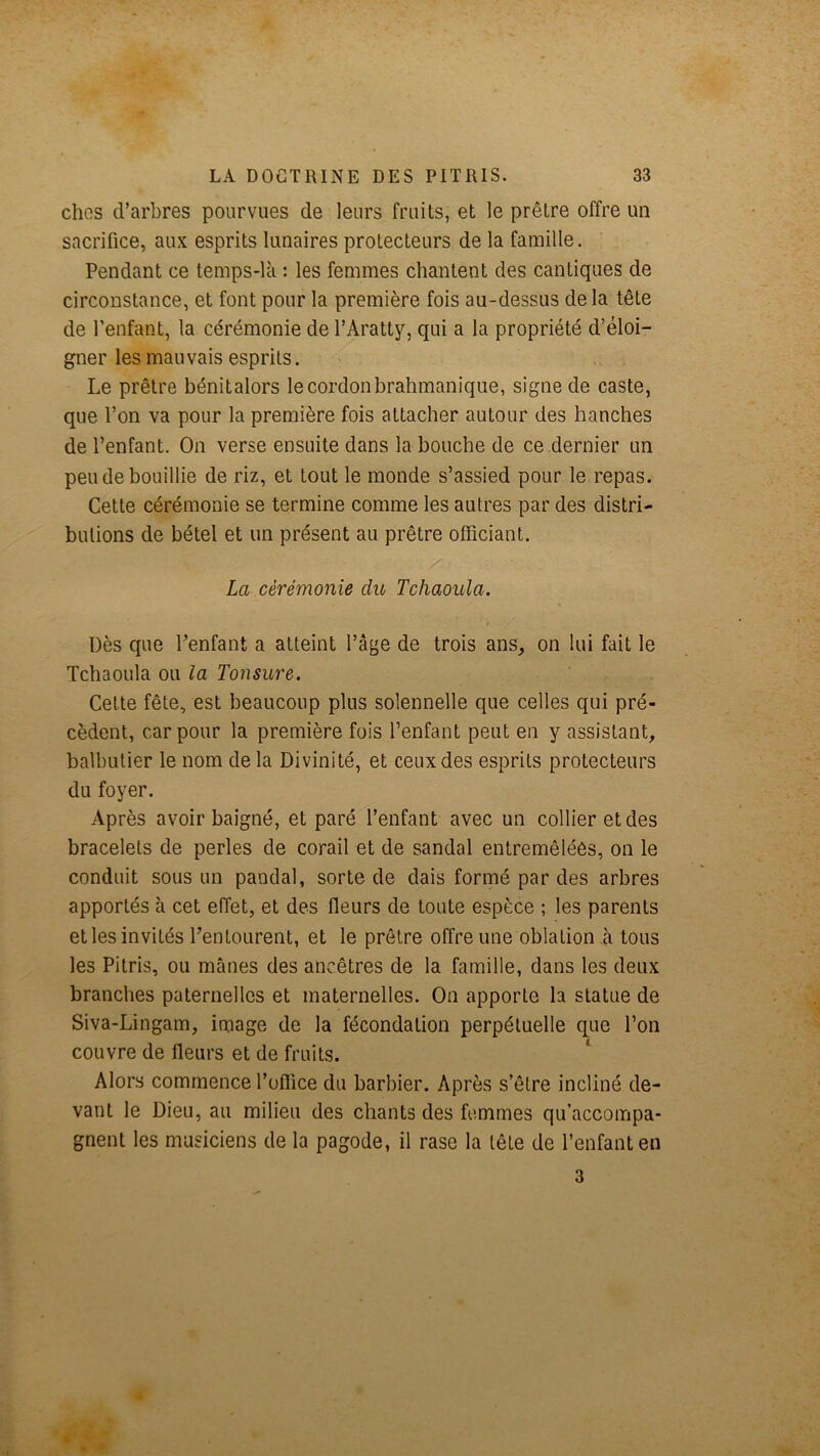 chos d’arbres pourvues de leurs fruits, et le prêtre offre un sacrifice, aux esprits lunaires protecteurs de la famille. Pendant ce temps-là : les femmes chantent des cantiques de circonstance, et font pour la première fois au-dessus de la tête de l’enfant, la cérémonie de l’Aratty, qui a la propriété d’éloi- gner les mauvais esprits. Le prêtre bénitalors le cordon brahmanique, signe de caste, que l’on va pour la première fois attacher autour des hanches de l’enfant. On verse ensuite dans la bouche de ce dernier un peu de bouillie de riz, et tout le monde s’assied pour le repas. Cette cérémonie se termine comme les autres par des distri- butions de bétel et un présent au prêtre officiant. La cérémonie du Tchaoula. Dès que l’enfant a atteint l’âge de trois ans, on lui fait le Tchaoula ou la Tonsure. Cette fête, est beaucoup plus solennelle que celles qui pré- cèdent, car pour la première fois l’enfant peut en y assistant, balbutier le nom de la Divinité, et ceux des esprits protecteurs du foyer. Après avoir baigné, et paré l’enfant avec un collier et des bracelets de perles de corail et de sandal entremêlées, on le conduit sous un pandal, sorte de dais formé par des arbres apportés à cet effet, et des fleurs de toute espèce ; les parents et les invités l’entourent, et le prêtre offre une oblation à tous les Pitris, ou mânes des ancêtres de la famille, dans les deux branches paternelles et maternelles. On apporte la statue de Siva-Lingam, image de la fécondation perpétuelle que l’on couvre de fleurs et de fruits. ‘ Alors commence l’office du barbier. Après s’être incliné de- vant le Dieu, au milieu des chants des femmes qu’accompa- gnent les musiciens de la pagode, il rase la tête de l’enfant en 3