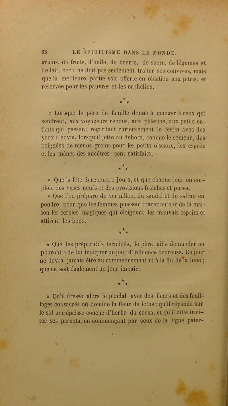 grains, de fruits, d’huile, de beurre, de sucre, de légumes et de lait, car il ne doit pas seulement traiter ses convives, mais que la meilleure 'partie soit offerte en oblation aux pitris, et réservée pour les pauvres et les orphelins. ■k ^ if « Lorsque le père de famille donne à manger à ceux qui souffrent, .aux voyageurs rendus, aux pèlerins, aux petits en- fants qui passent regardant curieusement le festin avec des yeux d’envie, lorsqu’il jette au dehors, comme le semeur, des poignées de menus grains pour les petits oiseaux, les esprits et les mânes des ancêtres sont satisfaits. ★ if if « Que la fête dure quatre jours, et que chaque jour on em- ploie des vases neufs et des provisions fraîches et pures. « Que l’on p'répare du vermillon, du sandal et du safran en poudre, pour que les femmes puissent tracer autour de la mai- son les cercles magiques qui éloignent les mauvais esprits et attirent les bons. ★ « Que les préparatifs terminés, le père aille demander au pourohita de lui indiquer un jour d’influence heureuse. Ce jour ne devra jamais être au commencement ni à la fm delà lune ; que ce soit également un jour impair. ★ if if « Qu’il dresse alors le pandal avec des fleurs et des feuil- lages consacrés où domine la fleur de lotus; qu’il répande sur le sol une épaisse couche d’herbe du cousa, et qu’il aille invi- ter ses parents, en commençant par ceux de la ligne pater-