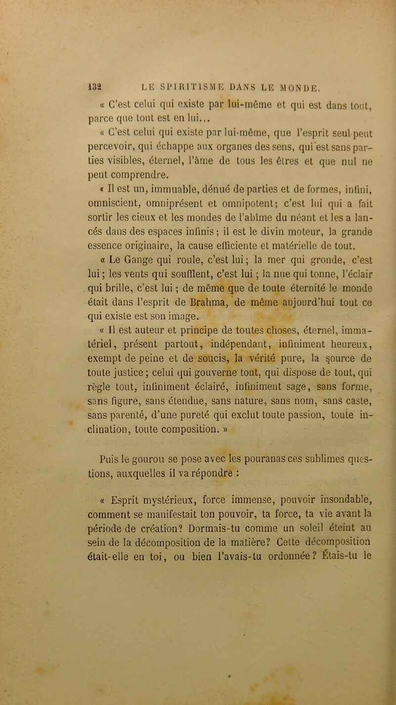 « C’est celui qui existe par lui-même et qui est dans tout, parce que tout est en lui... « C’est celui qui existe par lui-même, que l’esprit seul peut percevoir, qui échappe aux organes des sens, qui est sans par- ties visibles, éternel, l’âme de tous les êtres et que nul ne peut comprendre. « Il est un, immuable, dénué de parties et de formes, inlini, omniscient, omniprésent et omnipotent; c’est lui qui a fait sortir les deux et les mondes de l’abîme du néant et les a lan- cés dans des espaces infinis ; il est le divin moteur, la grande essence originaire, la cause efficiente et matérielle de tout. « Le Gange qui roule, c’est lui; la mer qui gronde, c’est lui; les vents qui soufflent, c’est lui ; la nue qui tonne, l’éclair qui brille, c’est lui ; de même que de toute éternité le monde était dans l’esprit de Brahma, de même aujourd’hui tout ce qui existe est son image. « Il est auteur et principe de toutes choses, éternel, imma- tériel, présent partout, indépendant, infiniment heureux, exempt de peine et de soucis, la vérité pure, la source de toute justice; celui qui gouverne tout, qui dispose de tout, qui règle tout, infiniment éclairé, infiniment sage, sans forme, sans figure, sans étendue, sans nature, sans nom, sans caste, sans parenté, d’une pureté qui exclut toute passion, toute in- clination, toute composition. » Puis le gourou se pose avec les pouranas ces sublimes ques- tions, auxquelles il va répondre : « Esprit mystérieux, force immense, pouvoir insondable, comment se manifestait ton pouvoir, ta force, ta vie avant la période de création? Dormais-tu comme un soleil éteint au sein de la décomposition de la matière? Cette décomposition était-elle en toi, ou bien l’avais-tu ordonnée? Étais-tu le