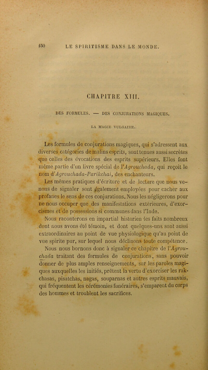 CHAPITRE XUr, DES FORMULES. — DES CONJURATIONS MAGIQUES. LA MAGIE VULGAIRE. Les formules de conjurations magiques, qui s’adressent aux diverses catégories de malins esprits, sont tenues aussi secrètes que celles des évocations des esprits supérieurs. Elles font même partie d’un livre spécial de VAgrouchada, qui reçoit le nom à!Àgroucliada-Parikchai, des enchanteurs. Les mêmes pratiques d’écriture et de lecture que nous ve- nons de signaler sont également employées pour cacher aux profanes le sens de ces conjurations. Nous les négligerons pour ne nous occuper que des manifestations extérieures, d’exor- cismes et de possessions si communes dans ITnde. Nous raconterons en impartial historien 'les faits nombreux dont nous avons été témoin, et dont quelques-uns sont aussi extraordinaires au point de vue physiologique qu’au point de vue spirite pur, sur lequel nous déclinons toute compétence. Nous nous bornons donc à signaler ce chapitre de VAgrou- cMda traitant des formules de conjurations, sans pouvoir donner de plus amples renseignements, sur les paroles magi- ques auxquelles les initiés, prêtent la vertu d’exorciser les rak- chasas, pisatchas, nagas, souparnas et autres esprits mauvais, qui fréquentent les cérémonies funéraires, s’emparent du corps des hommes et troublent les sacrifices.