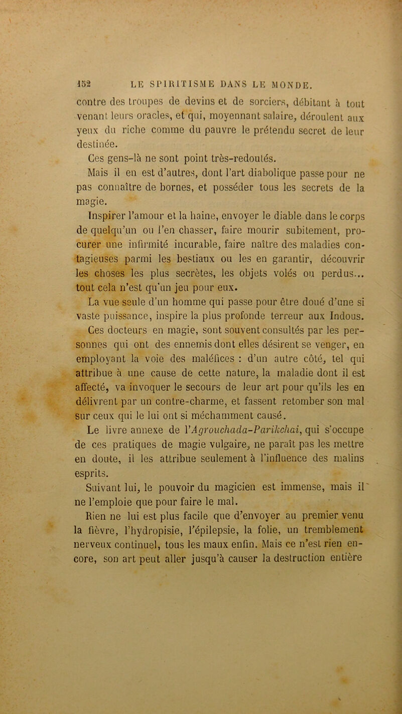 contre des troupes de devins et de sorciers, débitant à tout venant leurs oracles, et qui, moyennant salaire, déroulent aux yeux du riche comme du pauvre le prétendu secret de leur destinée. Ces gens-là ne sont point très-redoutés. Mais il en est d’autres, dont l’art diabolique passe pour ne pas connaître de bornes, et posséder tous les secrets de la magie. Inspirer l’amour et la haine, envoyer le diable dans le corps de quelqu’un ou l’en chasser, faire mourir subitement, pro- curer une infii’mité incurable, faire naître des maladies con- tagieuses parmi les bestiaux ou les en garantir, découvrir les choses les plus secrètes, les objets volés ou perdus... tout cela n’est qu’un jeu pour eux. La vue seule d’un homme qui passe pour être doué d’une si vaste puissance, inspire la plus profonde terreur aux Indous. Ces docteurs en magie, sont souvent consultés par les per- sonnes qui ont des ennemis dont elles désirent se venger, en employant la voie des maléfices : d’un autre côté, tel qui attribue à une cause de cette nature, la maladie dont il est affecté, va invoquer le secours de leur art pour qu’ils les en délivrent par un contre-charme, et fassent retomber son mal sur ceux qui le lui ont si méchamment causé. Le livre annexe de VAgrouchacla-Parikcliai, qui s’occupe de ces pratiques de magie vulgaire, ne paraît pas les mettre en doute, il les attribue seulement à l’influence des malins esprits. Suivant lui, le pouvoir du magicien est immense, mais il ne l’emploie que pour faire le mal. Rien ne lui est plus facile que d’envoyer au premier venu la fièvre, l’hydropisie, l’épilepsie, la folie, un tremblement nerveux continuel, tous les maux enfin. Mais ce n’est rien en- core, son art peut aller jusqu’à causer la destruction entière