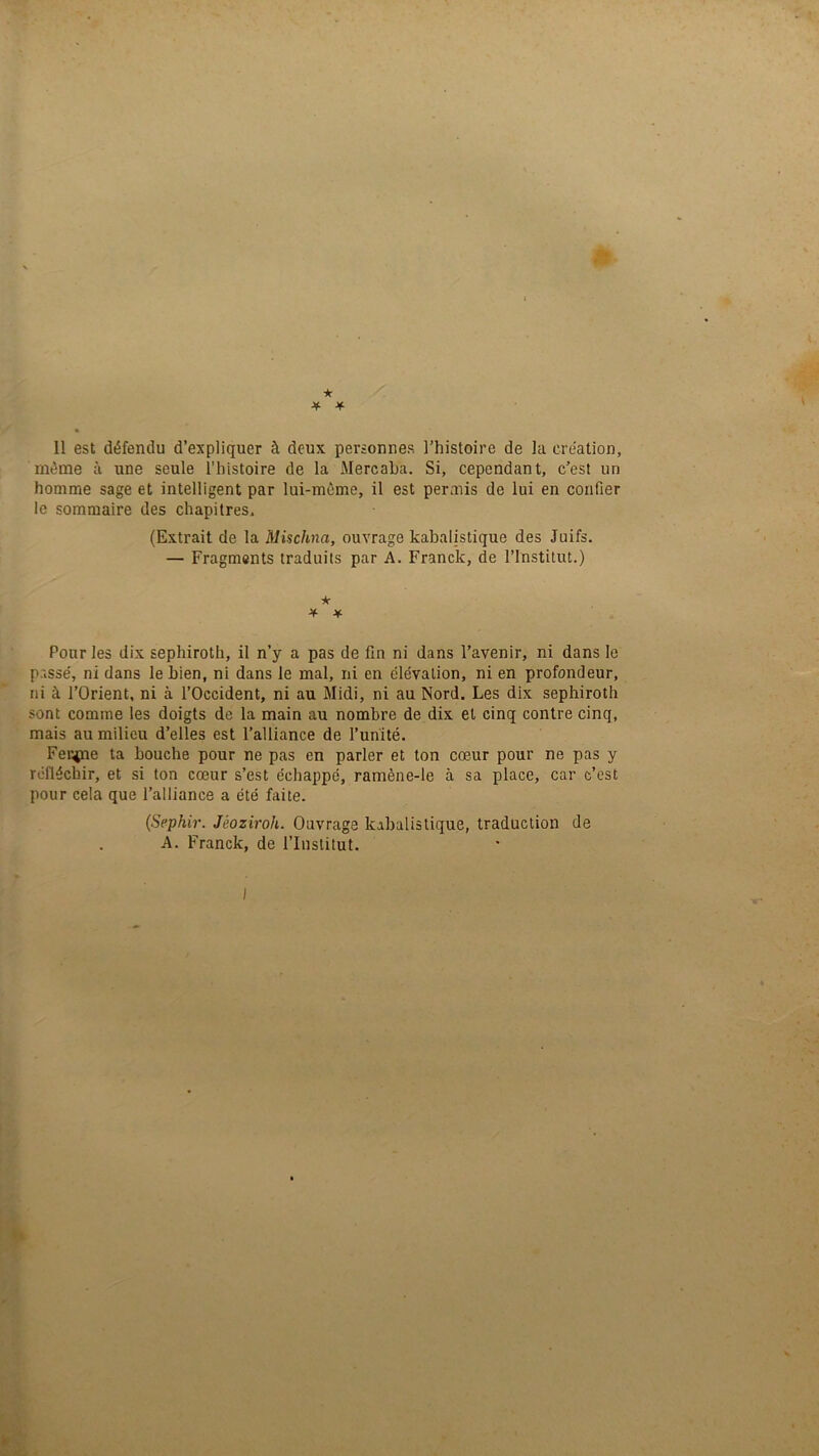 ★ Il est défendu d’expliquer à deux personnes l’histoire de la création, même à une seule l'histoire de la Mercaha. Si, cependant, c’est un homme sage et intelligent par lui-même, il est permis de lui en confier le sommaire des chapitres, (Extrait de la Mischna, ouvrage kabalistique des Juifs. — Fragments traduits par A. Franck, de l’Institut.) * * ¥ Pour les dix sephiroth, il n’y a pas de fin ni dans l’avenir, ni dans le passé, ni dans le bien, ni dans le mal, ni en élévation, ni en profondeur, ni à l’Orient, ni à l’Occident, ni au Midi, ni au Nord. Les dix sephiroth sont comme les doigts de la main au nombre de dix et cinq contre cinq, mais au milieu d’elles est l’alliance de l’unité. Feupae ta bouche pour ne pas en parler et ton cœur pour ne pas y réfléchir, et si ton cœur s’est échappé, ramène-le à sa place, car c’est pour cela que l’alliance a été faite. {Sephir. Jéoziroh. Ouvrage kabalistique, traduction de A. Franck, de l’Institut. I *K