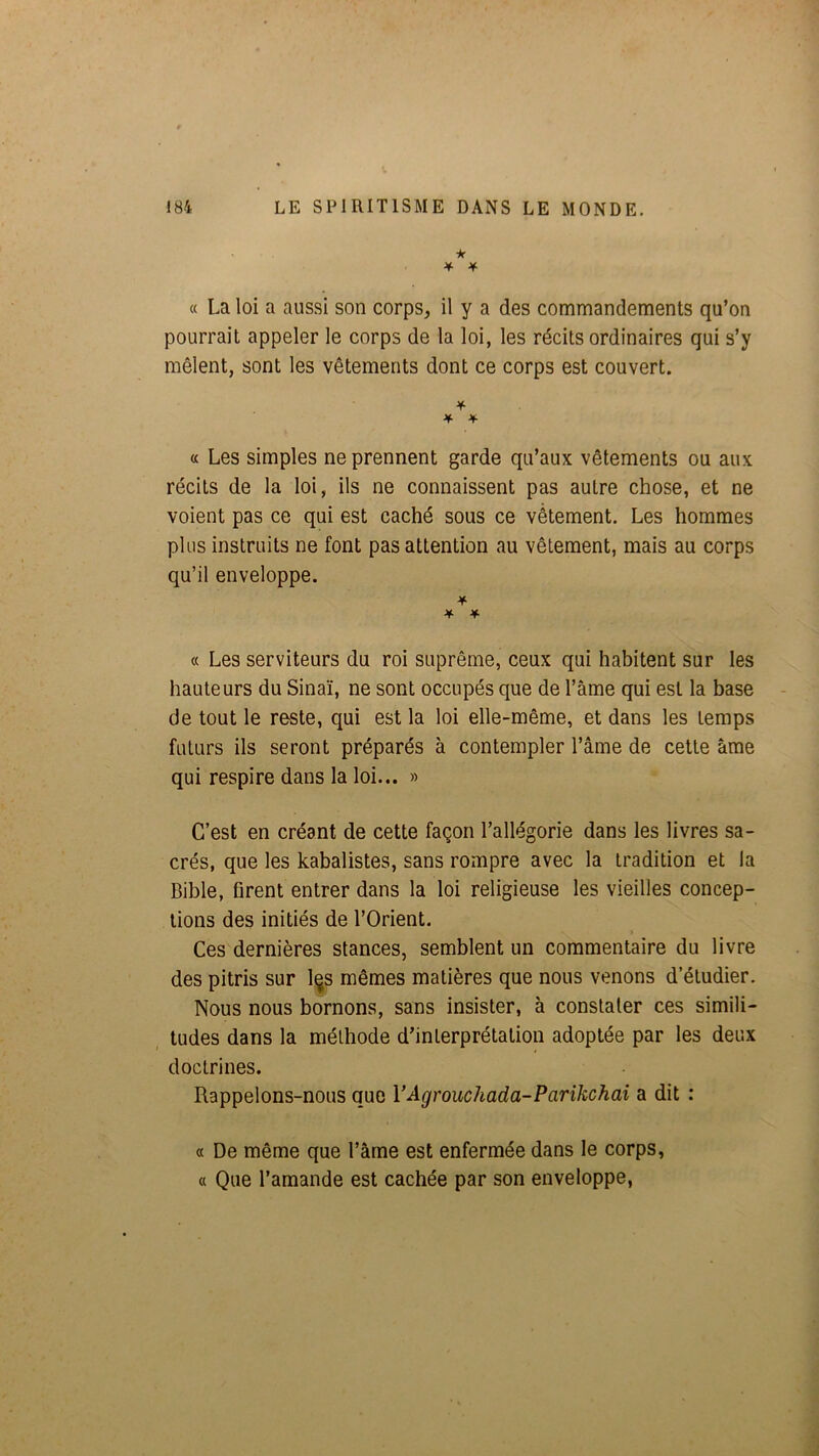 * ¥ 4 « La loi a aussi son corps, il y a des commandements qu’on pourrait appeler le corps de la loi, les récits ordinaires qui s’y mêlent, sont les vêtements dont ce corps est couvert. ¥■ a Les simples ne prennent garde qu’aux vêtements ou aux récits de la loi, ils ne connaissent pas autre chose, et ne voient pas ce qui est caché sous ce vêtement. Les hommes plus instruits ne font pas attention au vêtement, mais au corps qu’il enveloppe. ¥ ¥ ¥ « Les serviteurs du roi suprême, ceux qui habitent sur les hauteurs du Sinaï, ne sont occupés que de l’ame qui est la base de tout le reste, qui est la loi elle-même, et dans les temps futurs ils seront préparés à contempler l’âme de cette âme qui respire dans la loi... » C’est en créant de cette façon l’allégorie dans les livres sa- crés, que les kabalistes, sans rompre avec la tradition et la Bible, firent entrer dans la loi religieuse les vieilles concep- tions des initiés de l’Orient. Ces dernières stances, semblent un commentaire du livre des pitris sur l^s mêmes matières que nous venons d’étudier. Nous nous bornons, sans insister, à constater ces simili- tudes dans la méthode d’interprétation adoptée par les deux doctrines. Rappelons-nous que VAgrouchada-Parikchai a dit : « De même que l’âme est enfermée dans le corps, « Que l’amande est cachée par son enveloppe.