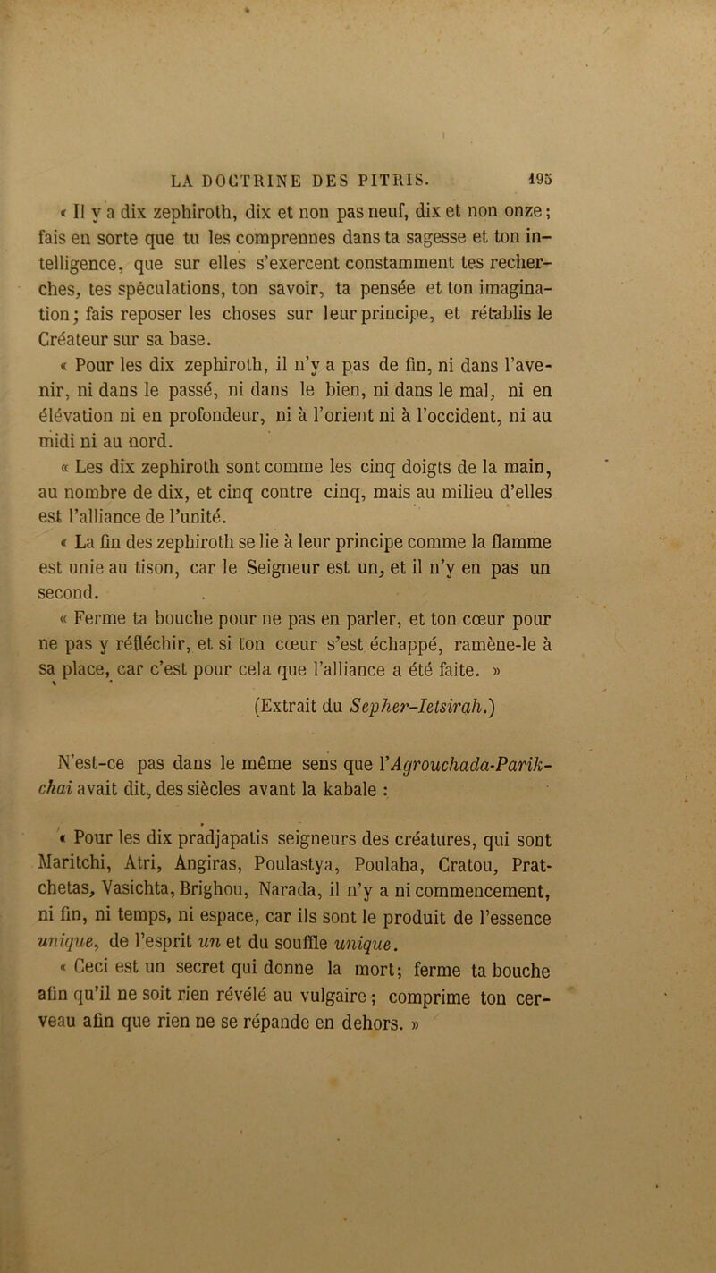 « Il y a dix zephirolh, dix et non pas neuf, dix et non onze ; fais en sorte que tu les comprennes dans ta sagesse et ton in- telligence, que sur elles s’exercent constamment tes recher- ches, tes spéculations, ton savoir, ta pensée et ton imagina- tion; fais reposer les choses sur leur principe, et rétablis le Créateur sur sa base. « Pour les dix zephirolh, il n’y a pas de fin, ni dans l’ave- nir, ni dans le passé, ni dans le bien, ni dans le mal, ni en élévation ni en profondeur, ni à l’orient ni à l’occident, ni au midi ni au nord. cc Les dix zephirolh sont comme les cinq doigts de la main, au nombre de dix, et cinq contre cinq, mais au milieu d’elles est l’alliance de l’unité. « La fin des zephirolh se lie à leur principe comme la flamme est unie au tison, car le Seigneur est un, et il n’y en pas un second. « Ferme ta bouche pour ne pas en parler, et ton cœur pour ne pas y réfléchir, et si ton cœur s’est échappé, ramène-le à sa place, car c’est pour cela que l’alliance a été faite. » (Extrait du Sepher-Ietsirah.) N’est-ce pas dans le même sens que VAgrouchada-Parik- chai avait dit, des siècles avant la kabale : r '« Pour les dix pradjapalis seigneurs des créatures, qui sont Maritchi, Atri, Angiras, Poulastya, Poulaha, Gratou, Prat- chetas, Vasichta, Brighou, Narada, il n’y a ni commencement, ni fin, ni temps, ni espace, car ils sont le produit de l’essence unique, de l’esprit un et du souflle unique. « Ceci est un secret qui donne la mort; ferme ta bouche afin qu’il ne soit rien révélé au vulgaire ; comprime ton cer- veau afin que rien ne se répande en dehors. »