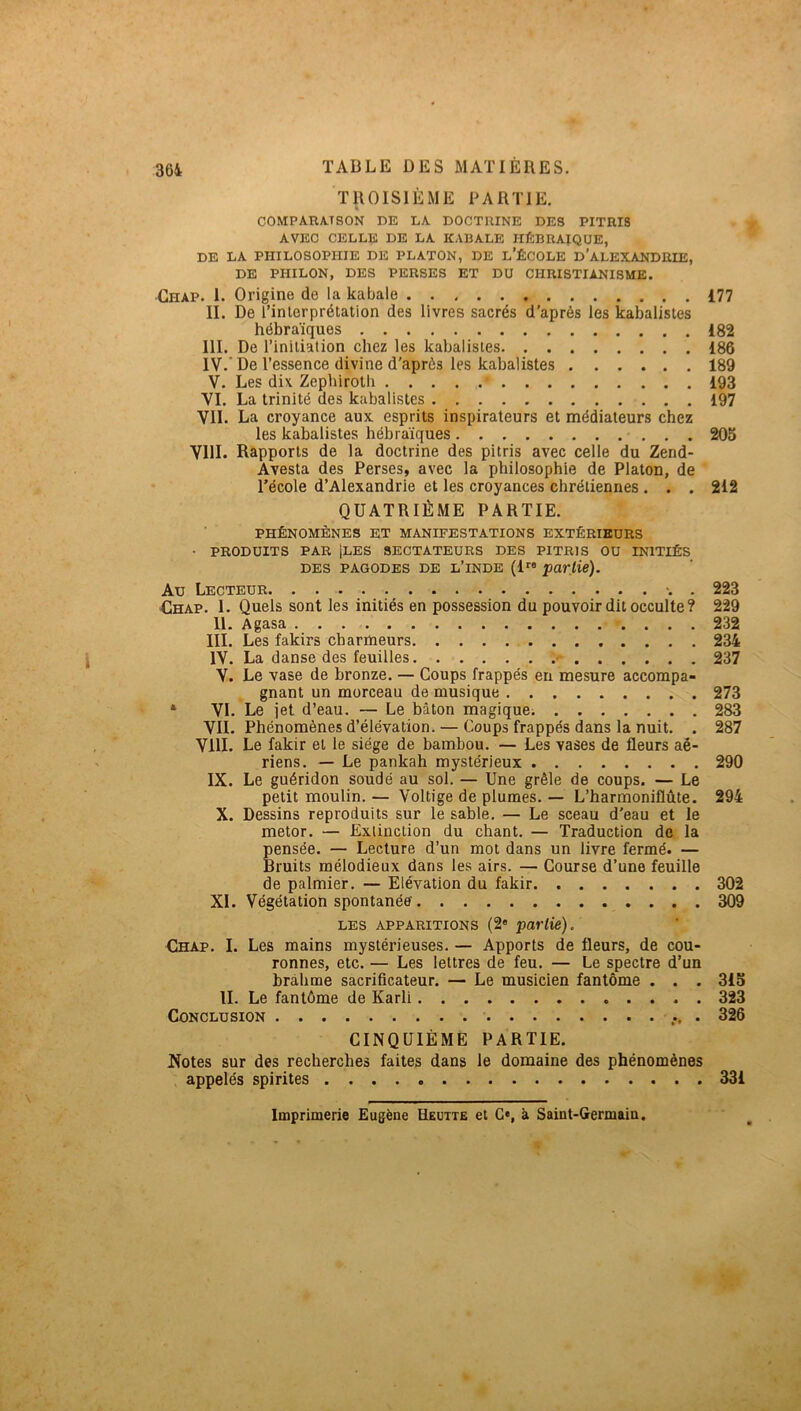 36i TROISIÈME PARTIE. COMPARA.TSON DE LA DOCTRINE DES PITRI8 AVEC CELLE DE LA KABALE HÉBRAÏQUE, DE LA PHILOSOPHIE DE PLATON, DE l’ÉCOLE d’alEXANDRIE, DE PHILON, DES PERSES ET DU CHRISTIANISME. Chap. I. Origine de la kabale 177 II. De l’interprétation des livres sacrés d’après les kabalistes hébraïques 182 III. De l’initiation chez les kabalistes 186 IV. ' De l’essence divine d'après les kabalistes 189 V. Les dix Zephirolh 193 VL La trinité des kabalistes 197 VIL La croyance aux esprits inspirateurs et médiateurs chez les kabalistes hébraïques 205 VllI. Rapports de la doctrine des pitris avec celle du Zend- Avesta des Perses, avec la philosophie de Platon, de • l’école d’Alexandrie et les croyances chrétiennes . . . 212 QUATRIÈME PARTIE. PHÉNOMÈNES ET MANIFESTATIONS EXTÉRIEURS • PRODUITS PAR Iles sectateurs des pitris ou initiés DES PAGODES DE l’inde (1” partie). Au Lecteur . 223 €hap. 1. Quels sont les initiés en possession du pouvoir dit occulte? 229 U. Agasa 232 III. Les fakirs charmeurs 234 IV. La danse des feuilles -- 237 V. Le vase de bronze. — Coups frappés en mesure accompa- gnant un morceau de musique 273 * VI. Le jet d’eau. — Le bâton magique. 283 VIL Phénomènes d’élévation. — Coups frappés dans la nuit. . 287 VllI. Le fakir et le siège de bambou. — Les vases de fleurs aé- riens. — Le pankah mystérieux 290 IX. Le guéridon soudé au sol. — Une grêle de coups. — Le petit moulin. — Voltige de plumes. — L’harmoniflùte. 294 X. Dessins reproduits sur le sable. — Le sceau d'eau et le metor. — Extinction du chant. — Traduction de la pensée. — Lecture d’un mot dans un livre fermé. — Bruits mélodieux dans les airs. — Course d’une feuille de palmier. — Elévation du fakir 302 XI. Végétation spontanée 309 LES APPARITIONS (2« partie). Chap. I. Les mains mystérieuses. — Apports de fleurs, de cou- ronnes, etc. — Les lettres de feu. — Le spectre d’un bràhme sacrificateur. — Le musicien fantôme . . . 315 IL Le fantôme de Karli 323 Conclusion 326 CINQUIÈME PARTIE. Notes sur des recherches faites dans le domaine des phénomènes appelés spirites 331 Imprimerie Eugène Heutte et G», à Saint-Germain,