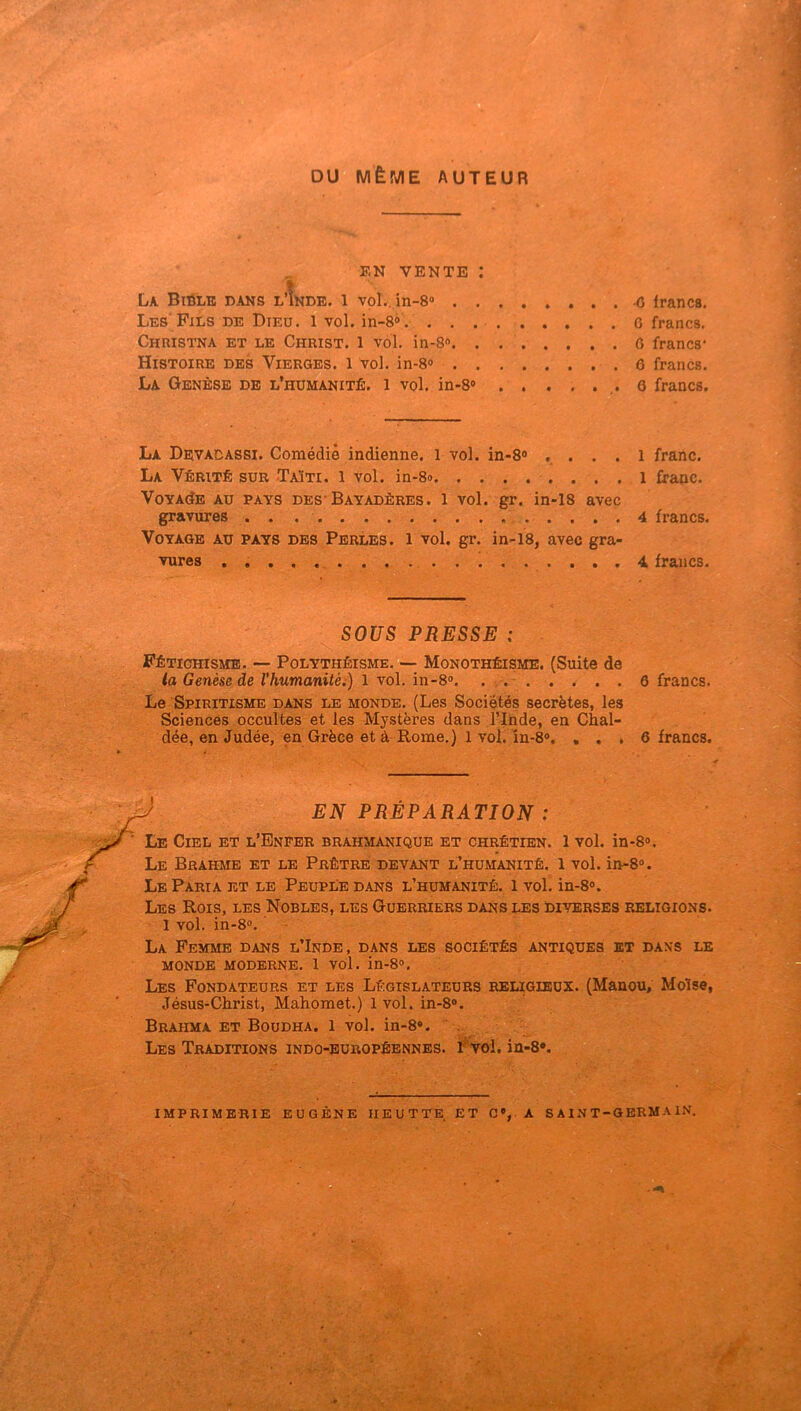 DU MÊME AUTEUR EN VENTE : La Biôlb bans l’!nde. l vol., in-8» O iranca. Les' Fils de Dieu. 1 vol. in-8» . 6 francs. Christna et le Christ, l vol. in-8«. . ô francs* Histoire des Vierges, l vol. in-8» 6 francs. La Genèse de l’humanité, i vol. in-8® 6 francs. i ■ < JB La Devagassi. Comédie indienne. 1 vol. in-8® .... 1 franc. La Vérité sur Taïti. l vol. in-8<> l franc. VoYAdE AU PAYS DES* Bayadères. 1 vol. gr. in-18 avec gravures 4 francs. Voyage au pays des Perles, l vol. gr. in-18, avec gra- vures , 4 francs. SOUS PRESSE : Fétichisme. — Polythéisme. ■— Monothéisme. (Suite de la Genèse de l’humanitéi) l Yo\. in-8o. . . . . . . . . 6 francs. Le Spiritisme dans le monde. (Les Sociétés secrètes, les Sciences occultes et les Mystères dans l’Inde, en Chal- dée, en Judée, en Grèce et à Rome.) 1 vol. în-8®. , . . 6 francs. EN PRÉPARATION : Le Ciel et l’Enfer brahmanique et chrétien. 1 vol. in-8®. Le Brahme et le Prêtre devant l’humanité. 1 vol. in-8®. Le Paria et le PeupUe dans l’humanité, l vol. in-8®. Les Rois, les Nobles, les Guerriers dans les Diverses religions. 1 vol. in-8». La Femme dans l’Inde, dans les sociétés antiques et dans le monde moderne. 1 vol. in-8». Les Fondateurs et les Législateurs religieux. (Manou, Moïse, Jésus-Christ, Mahomet.) 1 vol. in-8». Brahma et Boudha. 1 vol. in-8*. . Les Traditions indo-européennes. FtoI. in-8*.