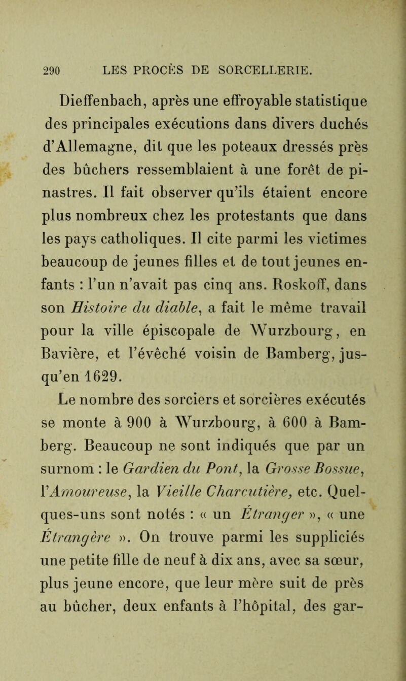 Diefîenbach, après une effroyable statistique des principales exécutions dans divers duchés d’Allemagne, dit que les poteaux dressés près des bûchers ressemblaient à une forêt de pi- nastres. Il fait observer qu’ils étaient encore plus nombreux chez les protestants que dans les pays catholiques. Il cite parmi les victimes beaucoup de jeunes filles et de tout jeunes en- fants : l’un n’avait pas cinq ans. Roskoff, dans son Histoire du diable^ a fait le même travail pour la ville épiscopale de Würzbourg, en Bavière, et l’évêché voisin de Bamberg, jus- qu’en 1629. Le nombre des sorciers et sorcières exécutés se monte à 900 à Wurzbourg, à 600 à Bam- berg. Beaucoup ne sont indiqués que par un surnom : le Gardien du Pont, la Grosse Bossue, VAmoureuse, la Vieille Charcutière, etc. Quel- ques-uns sont notés : « un Étranger », « une Étrangère ». On trouve parmi les suppliciés une petite fille de neuf à dix ans, avec sa sœur, plus jeune encore, que leur mère suit de près au bûcher, deux enfants à l’hôpital, des gar-