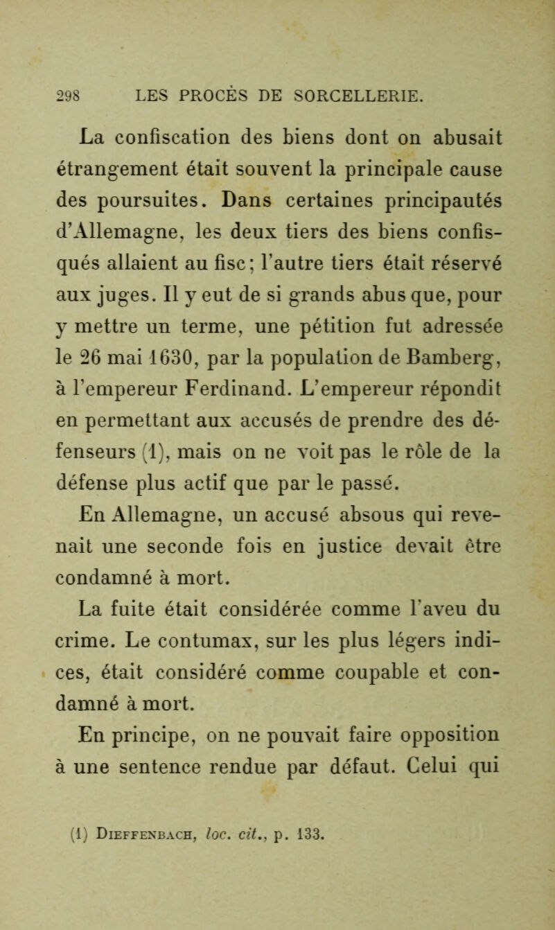 La confiscation des biens dont on abusait étrangement était souvent la principale cause des poursuites. Dans certaines principautés d’Allemagne, les deux tiers des biens confis- qués allaient au fisc ; l’autre tiers était réservé aux juges. Il y eut de si grands abus que, pour y mettre un terme, une pétition fut adressée le 26 mai 1630, par la population de Bamberg, à l’empereur Ferdinand. L’empereur répondit en permettant aux accusés de prendre des dé- fenseurs (1), mais on ne voit pas le rôle de la défense plus actif que par le passé. En Allemagne, un accusé absous qui reve- nait une seconde fois en justice devait être condamné à mort. La fuite était considérée comme l’aveu du crime. Le contumax, sur les plus légers indi- ces, était considéré comme coupable et con- damné à mort. En principe, on ne pouvait faire opposition à une sentence rendue par défaut. Celui qui (1) Dieffenbach, loc. cit., p. 133.