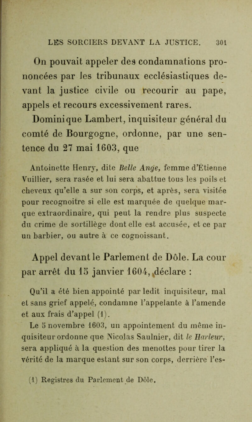 On pouvait appeler des condamnations pro- noncées par les tribunaux ecclésiastiques de- vant la justice civile ou recourir au pape, appels et recours excessivement rares. Dominique Lambert, inquisiteur général du comté de Bourgogne, ordonne, par une sen- tence du 27 mai 1603, que Antoinette Henry, dite Belle Ange, femme d’Étienne Vuillier, sera rasée et lui sera abattue tous les poils et cheveux qu’elle a sur son corps, et après, sera visitée pour recognoitre si elle est marquée de quelque mar- que extraordinaire, qui peut la rendre plus suspecte du crime de sortillège dont elle est accusée, et ce par un barbier, ou autre à ce cognoissant. Appel devant le Parlement de Dole. La cour par arrêt du lo janvier 1604,|déclare : Qu’il a été bien appointé par ledit inquisiteur, mal et sans grief appelé, condamne l’appelante à l’amende et aux frais d’appel (1). Le t) novembre 1603, un appointement du même in- quisiteur ordonne que Nicolas Saulnier, dit le Raiienr, sera appliqué à la question des menottes pour tirer la vérité de la marque estant sur son corps, derrière l’es-