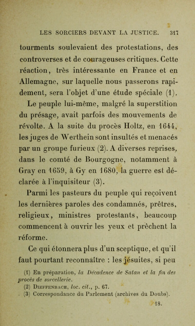 tourments soulevaient des protestations, des controverses et de courageuses critiques. Cette réaction, très intéressante en France et en Allemagne, sur laquelle nous passerons rapi- dement, sera l’objet d’une étude spéciale (1), Le peuple lui-même, malgré la superstition du présage, avait parfois des mouvements de révolte. A la suite du procès Holtz, en 1644, les juges de Werthein sont insultés et menacés par un groupe furieux (2). A diverses reprises^, dans le comté de Bourgogne, notamment à Gray en 46o9, à Gy en 1680, la guerre est dé- clarée à l’inquisiteur (3). Parmi les pasteurs du peuple qui reçoivent les dernières paroles des condamnés, prêtres, religieux, ministres protestants, beaucoup commencent à ouvrir les yeux et prêchent la réforme. Ce qui étonnera plus d’un sceptique, et qu’il faut pourtant reconnaître : les jésuites, si peu (1) En préparation, la Décadence de Satan et la fin des procès de sorcellerie. (2) Dieffenbach, loc. cfL, p. 67. - (3) Correspondance du Parlement (archives du Doubs). 18.