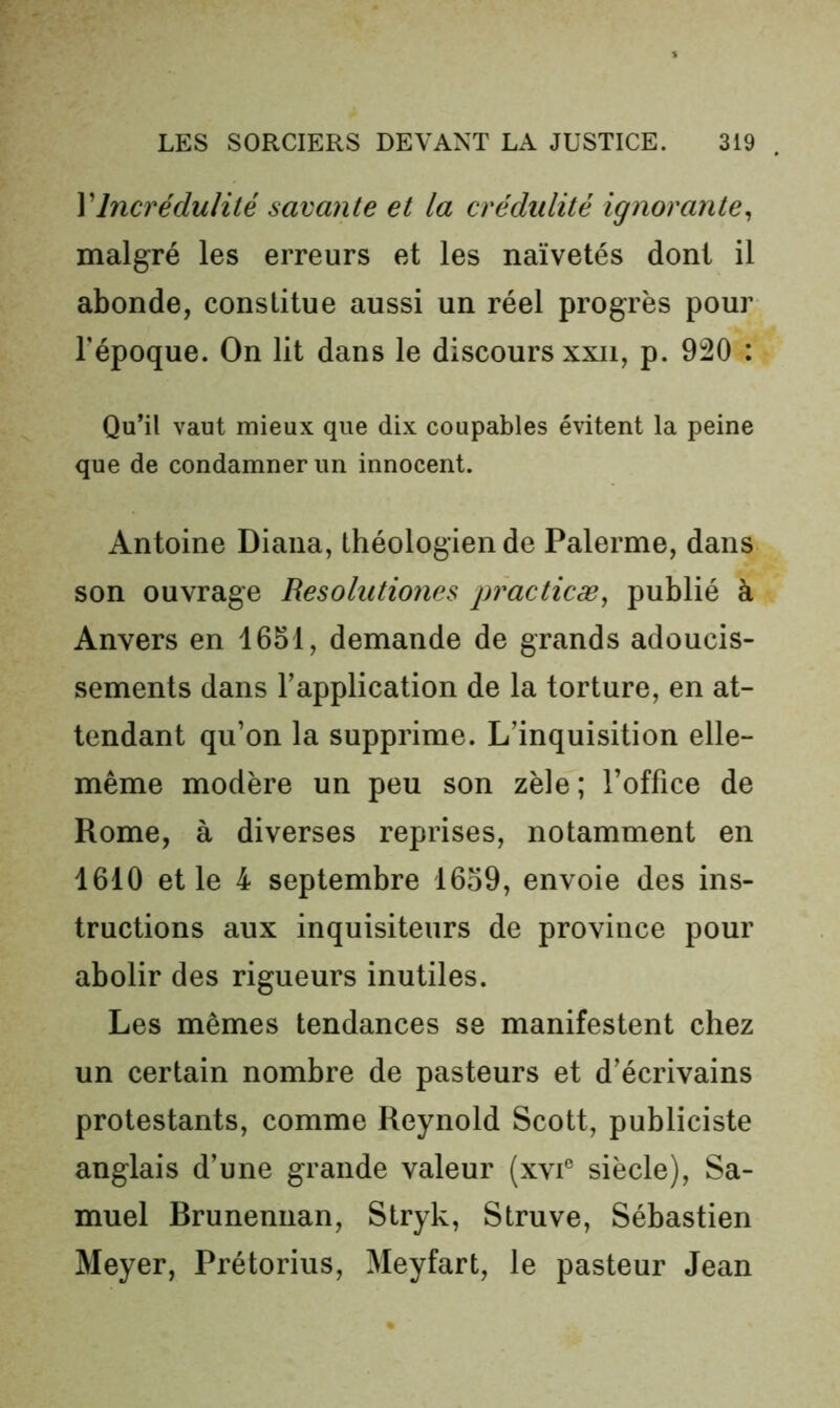 \Incrédulité savante et la crédidité ignorante^ malgré les erreurs et les naïvetés dont il abonde, constitue aussi un réel progrès pour Tépoque. On lit dans le discours xxii, p. 920 : Qu’il vaut mieux que dix coupables évitent la peine que de condamner un innocent. Antoine Diana, théologien de Palerme, dans son ouvrage Resolutiones practicæ^ publié à Anvers en 1651, demande de grands adoucis- sements dans l’application de la torture, en at- tendant qu’on la supprime. L’inquisition elle- même modère un peu son zèle ; l’office de Rome, à diverses reprises, notamment en 1610 et le 4 septembre 1659, envoie des ins- tructions aux inquisiteurs de province pour abolir des rigueurs inutiles. Les mêmes tendances se manifestent chez un certain nombre de pasteurs et d’écrivains protestants, comme Reynold Scott, publiciste anglais d’une grande valeur (xvi® siècle), Sa- muel Brunennan, Slryk, Struve, Sébastien Meyer, Prétorius, Meyfart, le pasteur Jean