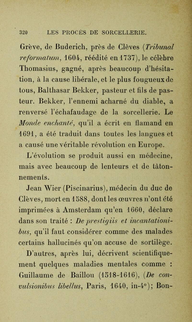 Grève, de Buderich, près de Glèves [Tribunal refonnatum, 1604, réédité en 1737), le célèbre Thomasius, gagné, après beaucoup d’hésita- tion, à la cause libérale, et le plus fougueux de tous, Balthasar Bekker, pasteur et fils de pas- teur. Bekker, l’ennemi acharné du diable, a renversé l’échafaudage de la sorcellerie. Le Monde enchanté^ qu’il a écrit en flamand en 1691, a été traduit dans toutes les langues et a causé une véritable révolution en Europe. L’évolution se produit aussi en médecine, mais avec beaucoup de lenteurs et de tâton- nements. Jean Wier (Piscinarius), médecin du duc de Elèves, mort en 1588, dont les œuvres n’ont été imprimées à Amsterdam qu’en 1660, déclare dans son traité : De prestigiis et incantationi- bus, qu’il faut considérer comme des malades certains hallucinés qu’on accuse de sortilège. D’autres, après lui, décrivent scientifique- ment quelques maladies mentales comme : Guillaume de Bâillon (1518-1616), [De con- vuhionïbus libellus^ Paris, 1640, in-4®); Bon-