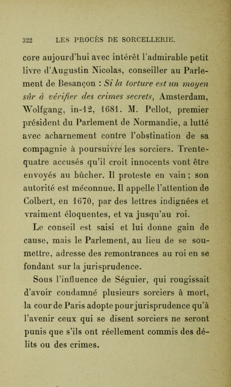 core aujourd’hui avec intérêt l’admirable petit livre d’Augustin Nicolas, conseiller au Parle- ment de Besançon : Si la torture est un moyen sûr à vérifier des crimes secrets, Amsterdam, Wolfgang, in-12, 1681. M. Pellot, premier président du Parlement de Normandie, a lutté avec acharnement contre l’obstination de sa compagnie à poursuivre les sorciers. Trente- quatre accusés qu’il croit innocents vont être envoyés au bûcher. Il proteste en vain ; son autorité est méconnue. Il appelle l’attention de Colbert, en 1670, par des lettres indignées et vraiment éloquentes, et va jusqu’au roi. Le conseil est saisi et lui donne gain de cause, mais le Parlement, au lieu de se sou- mettre, adresse des remontrances au roi en se fondant sur la jurisprudence. Sous l’influence de Séguier, qui rougissait d’avoir condamné plusieurs sorciers à mort, la cour de Paris adopte pour jurisprudence qu’à l’avenir ceux qui se disent sorciers ne seront punis que s’ils ont réellement commis des dé- lits ou des crimes.