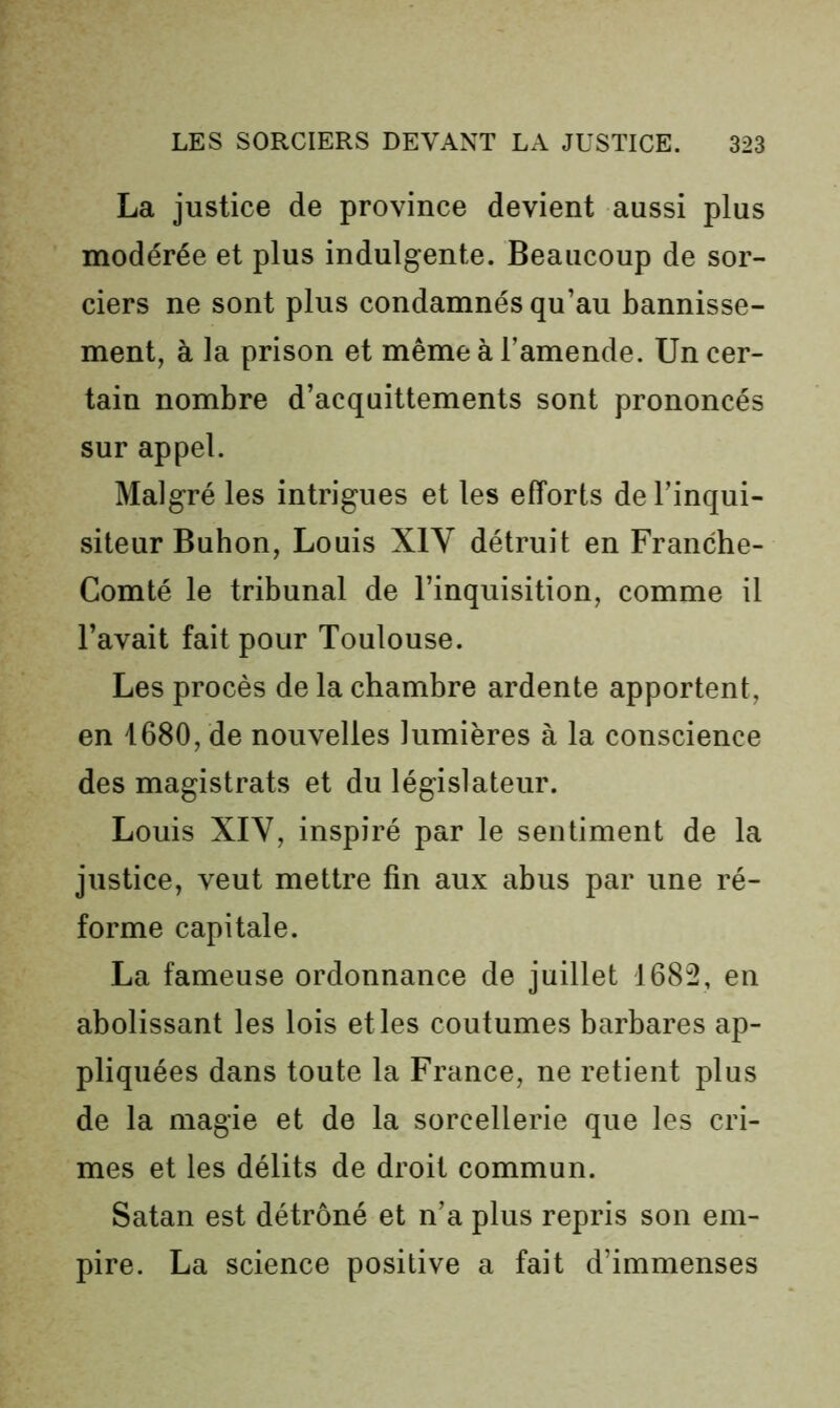 La justice de province devient aussi plus modérée et plus indulgente. Beaucoup de sor- ciers ne sont plus condamnés qu’au bannisse- ment, à la prison et même à l’amende. Un cer- tain nombre d’acquittements sont prononcés sur appel. Malgré les intrigues et les efforts de l’inqui- siteur Bubon, Louis XIY détruit en Franche- Comté le tribunal de l’inquisition, comme il l’avait fait pour Toulouse. Les procès de la chambre ardente apportent, en 1680, de nouvelles lumières à la conscience des magistrats et du législateur. Louis XIV, inspiré par le sentiment de la justice, veut mettre fin aux abus par une ré- forme capitale. La fameuse ordonnance de juillet 1682, en abolissant les lois elles coutumes barbares ap- pliquées dans toute la France, ne retient plus de la magie et de la sorcellerie que les cri- mes et les délits de droit commun. Satan est détrôné et n’a plus repris son em- pire. La science positive a fait d’immenses