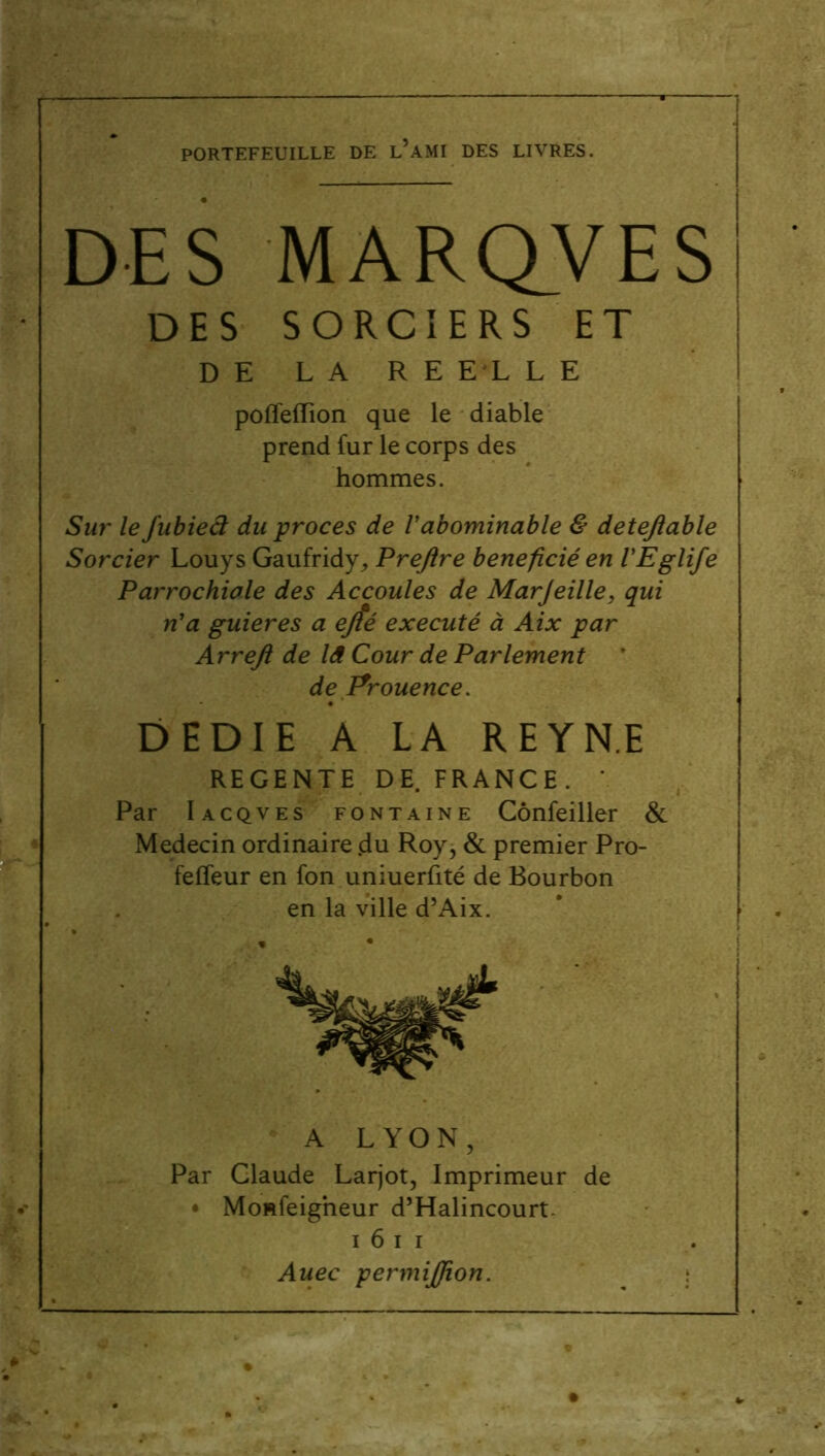 PORTEFEUILLE DE l’aMI DES LIVRES. DES MARQVES DES SORCIERS ET DE LA RE EL L E poffeiïïon que le diable prend fur le corps des hommes. Sur le fubiefi du procès de Vabominable & detejlable Sorcier Louys Gaufridy, Prejlre bénéficié en VEglife Parrochiale des Accoules de Marjeille, qui n'a guieres a ejîé exécuté à Aix par Arrejl de là Cour de Parlement ' de Prouence. DEDIE A LA R E Y NE REGENTE DE. FRANCE. Par Iacqves fontaine Cônfeiller & Médecin ordinaire .du Roy, & premier Pro- felfeur en fon uniuerfité de Bourbon en la ville d’Aix. A LYON, Par Claude Larjot, Imprimeur de • Monfeigheur d’Halincourt- i 6 i i Auec permiffion.