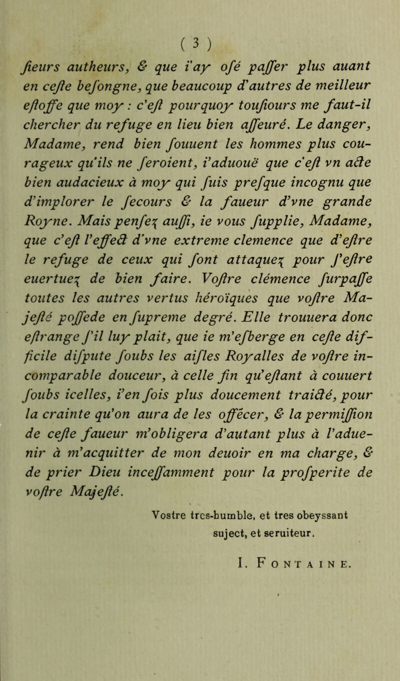 fieurs autheurs, & que ïay ofé paffer plus auant en cejle bejongne, que beaucoup d'autres de meilleur e/loffe que moy : c'ejl pourquoy toufiours me faut-il chercher du refuge en lieu bien affeuré. Le danger, Madame, rend bien fouuent les hommes plus cou- rageux quils ne feroient, Vaduouë que cefl vn ade bien audacieux à moy qui fuis prefque incognu que d’implorer le fecours & la faueur d’vne grande Roy ne. Mais penfe\ aujfi, ie vous fupplie, Madame, que c’ejl l’effed d’vne extreme clemence que d’ejlre le refuge de ceux qui font attaque^ pour feftre euertue\ de bien faire. Vojlre clémence furpajfe toutes les autres vertus héroïques que vojlre Ma- jejlé poffede en fupreme degré. Elle trouuera donc eftrange J'il luy plait, que ie m'ejberge en cejle dif- ficile difpute foubs les aifles Royalles de vojlre in- comparable douceur, à celle fin qu'efiant à couuert foubs icelles, i’en fois plus doucement traidé, pour la crainte qu’on aura de les ojfécer, & la permiffion de cejle faueur m’obligera d’autant plus à l’adue- nir à m’acquitter de mon deuoir en ma charge, & de prier Dieu inceffamment pour la profperite de voflre Majefié. Vostre tres-humble, et très obeyssant suject, et seruiteur. I. Fontaine.