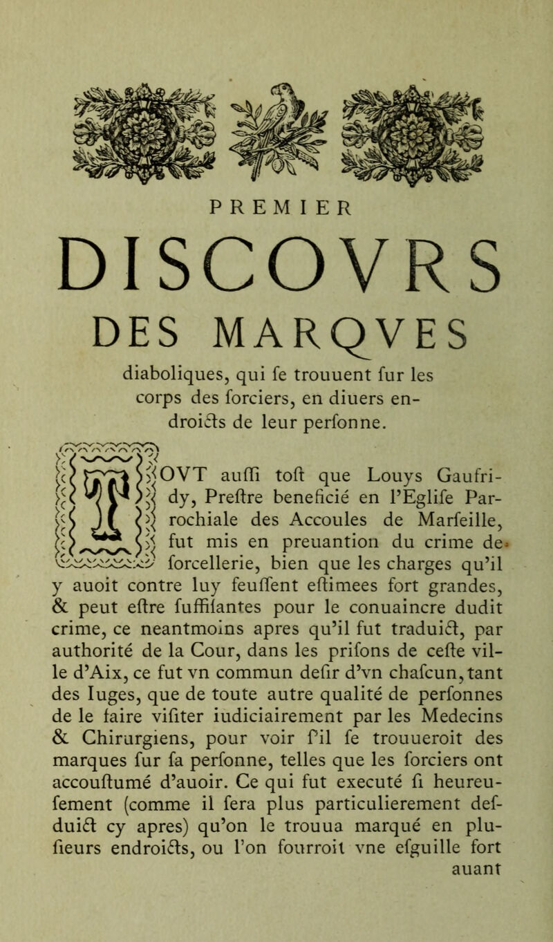 PREMIER DI SCO VR S DES MARQVES diaboliques, qui fe trouuent fur les corps des forciers, en diuers en- droits de leur perfonne. ^OVT aulïi tofl que Louys Gaufri- dy, Preflre bénéficié en l’Eglife Par- Marfeille, de* rochiale des Accoules fut mis en de du lut mis en preuantion au crime ^ forcellerie, bien que les charges qu’il y auoit contre luy feuflfent eftimees fort grandes, & peut eflre fuffilantes pour le conuaincre dudit crime, ce neantmoins apres qu’il fut traduit, par authorité de la Cour, dans les prifons de celle vil- le d’Aix, ce fut vn commun defir d’vn chafcun,tant des luges, que de toute autre qualité de perfonnes de le faire viliter iudiciairement par les Médecins & Chirurgiens, pour voir Pii fe trouueroit des marques fur fa perfonne, telles que les forciers ont accoutumé d’auoir. Ce qui fut exécuté li heureu- fement (comme il fera plus particulièrement def- duit cy apres) qu’on le trouua marqué en plu- fieurs endroits, ou l’on fourroil vne efguille fort auant