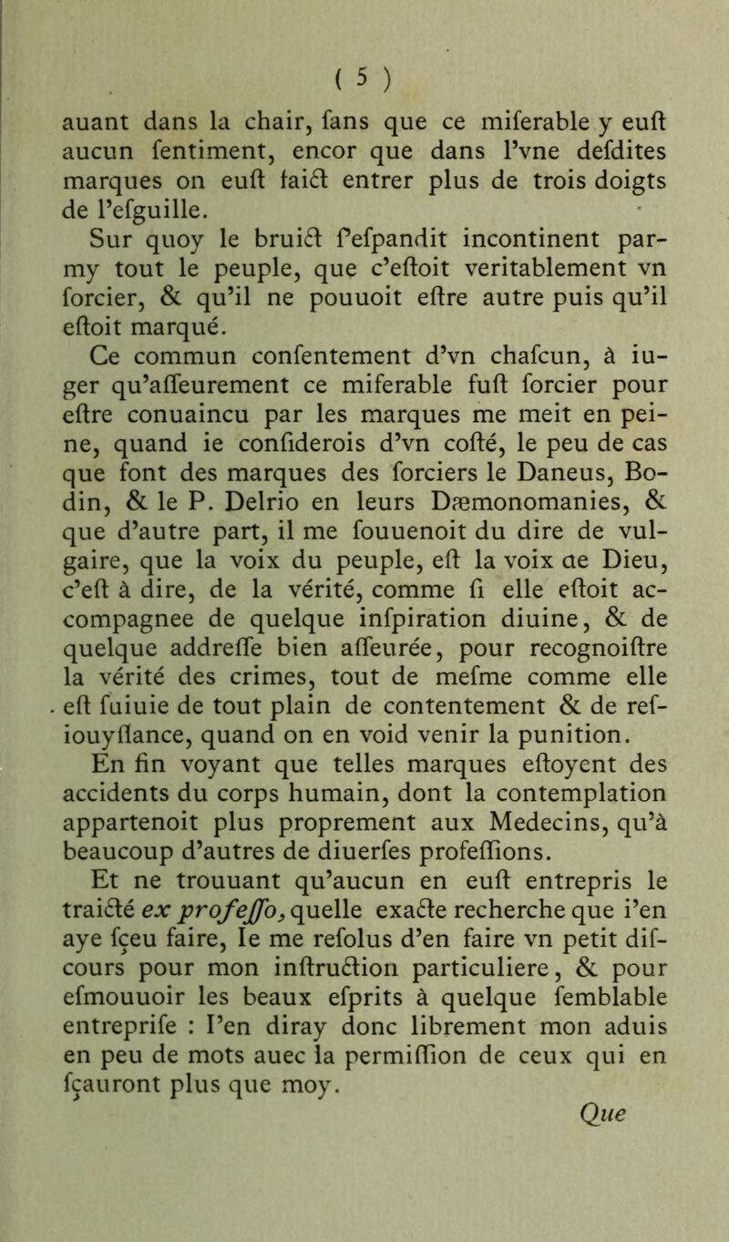 auant dans la chair, fans que ce miferable y euft aucun fentiment, encor que dans Pvne defdites marques on euft faiét entrer plus de trois doigts de l’efguille. Sur quoy le bruift Pefpandit incontinent par- my tout le peuple, que c’eftoit véritablement vn forcier, & qu’il ne pouuoit eftre autre puis qu’il eftoit marqué. Ce commun confentement d’vn chafcun, à iu- ger qu’afteurement ce miferable fuft forcier pour eftre conuaincu par les marques me meit en pei- ne, quand ie confiderois d’vn cofté, le peu de cas que font des marques des forciers le Daneus, Bo- din, & le P. Delrio en leurs Dæmonomanies, & que d’autre part, il me fouuenoit du dire de vul- gaire, que la voix du peuple, eft la voix ae Dieu, c’eft à dire, de la vérité, comme fi elle eftoit ac- compagnée de quelque infpiration diuine, & de quelque addrefle bien afleurée, pour recognoiftre la vérité des crimes, tout de mefme comme elle eft fuiuie de tout plain de contentement & de ref- iouyflance, quand on en void venir la punition. En fin voyant que telles marques eftoyent des accidents du corps humain, dont la contemplation appartenoit plus proprement aux Médecins, qu’à beaucoup d’autres de diuerfes profeftions. Et ne trouuant qu’aucun en euft entrepris le traiélé ex profeffo, quelle exacte recherche que i’en aye fçeu faire, le me refolus d’en faire vn petit dif- cours pour mon inftruétion particulière, & pour efmouuoir les beaux efprits à quelque femblable entreprife : l’en diray donc librement mon aduis en peu de mots auec la permiftion de ceux qui en fçauront plus que moy. Que