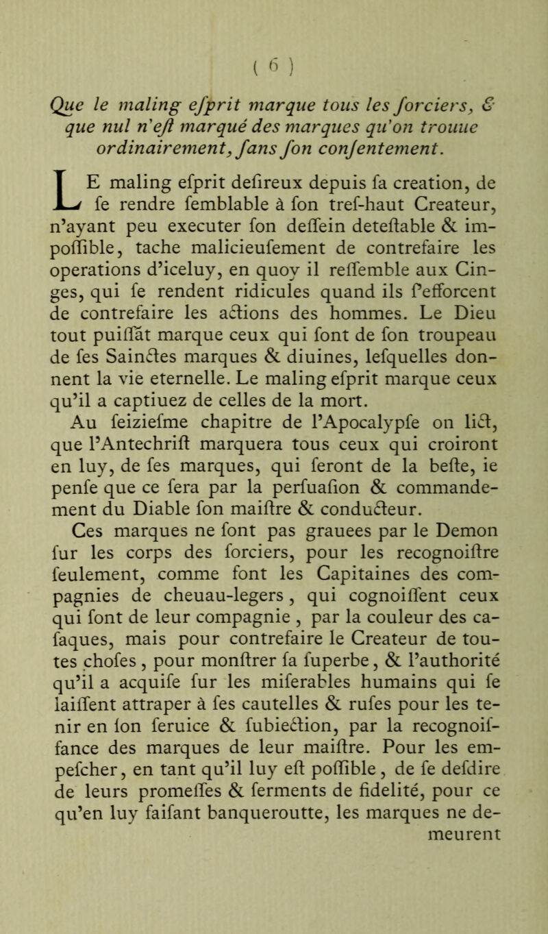 Que le maling efprit marque tous les Jorciers, & que nul n'eft marqué des marques qu'on trouue ordinairement, fans fon conjentement. LE maling efprit defireux depuis fa création, de fe rendre femblable à fon tref-haut Créateur, n’ayant peu executer fon delîein deteftable & im- polïible, tache malicieufement de contrefaire les operations d’iceluy, en quoy il reffemble aux Cin- ges, qui fe rendent ridicules quand ils fefforcent de contrefaire les aCtions des hommes. Le Dieu tout puilïat marque ceux qui font de fon troupeau de fes Saintes marques & diuines, lefquelles don- nent la vie eternelle. Le maling efprit marque ceux qu’il a captiuez de celles de la mort. Au feiziefme chapitre de l’Apocalypfe on lift, que l’Antechrifl marquera tous ceux qui croiront en luy, de fes marques, qui feront de la belle, ie penfe que ce fera par la perfuafion & commande- ment du Diable fon maillre & conducteur. Ces marques ne font pas grauees par le Démon fur les corps des forciers, pour les recognoiltre feulement, comme font les Capitaines des com- pagnies de cheuau-legers, qui cognoilfent ceux qui font de leur compagnie , par la couleur des ca- faques, mais pour contrefaire le Créateur de tou- tes chofes , pour monltrer fa fuperbe, & l’authorité qu’il a acquife fur les miferables humains qui fe laiffent attraper à fes cautelles & rufes pour les te- nir en Ion feruice & fubieétion, par la recognoil- fance des marques de leur maillre. Pour les em- pefcher, en tant qu’il luy elt polfible, de fe defdire de leurs promelTes & ferments de fidelité, pour ce qu’en luy faifant banqueroutte, les marques ne de- meurent