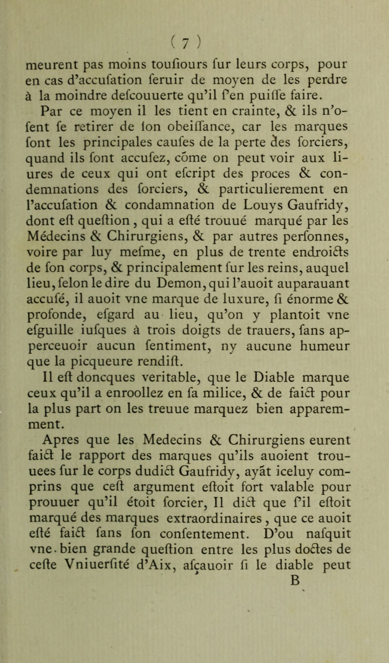 meurent pas moins toufiours fur leurs corps, pour en cas d’accufation feruir de moyen de les perdre à la moindre defcouuerte qu’il fen puiffe faire. Par ce moyen il les tient en crainte, & ils n’o- fent fe retirer de Ion obeiflance, car les marques font les principales caufes de la perte des forciers, quand ils font accufez, corne on peut voir aux li- ures de ceux qui ont efcript des procès & con- demnations des forciers, & particulièrement en l’accufation & condamnation de Louys Gaufridy, dont eft queflion , qui a efté trouué marqué par les Médecins & Chirurgiens, & par autres perfonnes, voire par luy mefme, en plus de trente endroits de fon corps, & principalement fur les reins, auquel lieu, félon le dire du Démon, qui l’auoit auparauant accufé, il auoit vne marque de luxure, fi énorme & profonde, efgard au lieu, qu’on y plantoit vne efguille iufques à trois doigts de trauers, fans ap- perceuoir aucun fentiment, ny aucune humeur que la picqueure rendift. Il eft doncques véritable, que le Diable marque ceux qu’il a enroollez en fa milice, & de fai£t pour la plus part on les treuue marquez bien apparem- ment. Apres que les Médecins & Chirurgiens eurent faift le rapport des marques qu’ils auoient trou- uees fur le corps dudiét Gaufridy, ayât iceluy com- prins que ceft argument eftoit fort valable pour prouuer qu’il étoit forcier, Il di£t que fil eftoit marqué des marques extraordinaires, que ce auoit efté fai£t fans fon confentement. D’ou nafquit vne. bien grande queftion entre les plus doétes de cefte Vniuerfité d’Aix, afcauoir fi le diable peut B