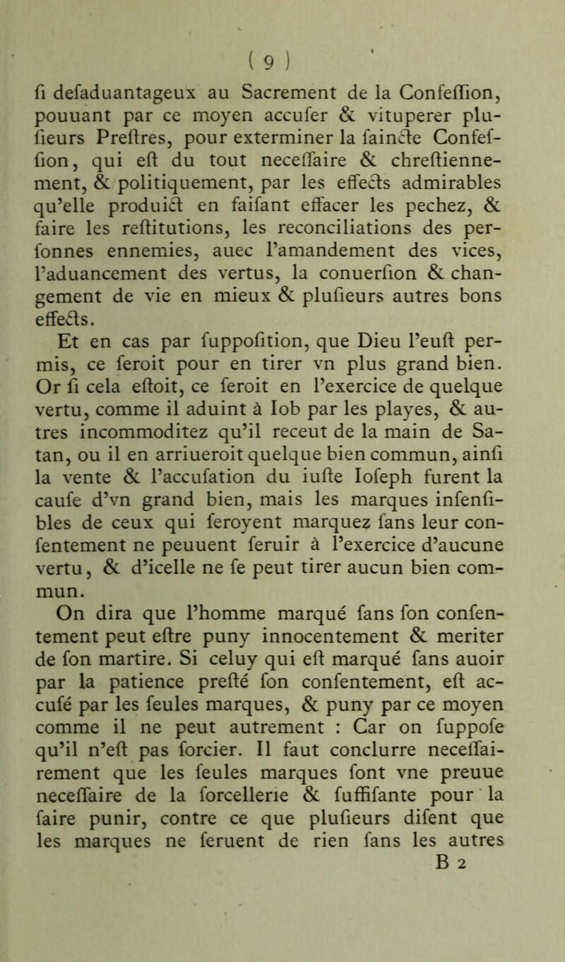 fi defaduantageux au Sacrement de la Confeiïion, pouuant par ce moyen accufer & vitupérer plu- fieurs Preftres, pour exterminer la faincfe Confef- fion, qui eft du tout neceflaire & chreftienne- ment, & politiquement, par les effects admirables qu’elle produit: en faifant effacer les pechez, & faire les reftitutions, les réconciliations des per- fonnes ennemies, auec l’amandement des vices, l’aduancement des vertus, la conuerfion & chan- gement de vie en mieux & plufieurs autres bons effets. Et en cas par fuppofition, que Dieu l’euft per- mis, ce feroit pour en tirer vn plus grand bien. Or fi cela eftoit, ce feroit en l’exercice de quelque vertu, comme il aduint à lob par les playes, & au- tres incommoditez qu’il receut de la main de Sa- tan, ou il en arriueroit quelque bien commun, ainfi la vente & l’accufation du iufle Iofeph furent la caufe d’vn grand bien, mais les marques infenfi- bles de ceux qui feroyent marquez fans leur con- fentement ne peuuent feruir à l’exercice d’aucune vertu, & d’icelle ne fe peut tirer aucun bien com- mun. On dira que l’homme marqué fans fon confen- tement peut eftre puny innocentement & mériter de fon martire. Si celuy qui eft marqué fans auoir par la patience prefté fon confentement, eft ac- cufé par les feules marques, & puny par ce moyen comme il ne peut autrement : Car on fuppofe qu’il n’eft pas forcier. Il faut conclurre neceflai- rement que les feules marques font vne preuue neceflaire de la forcellerie & fuffifante pour la faire punir, contre ce que plufieurs difent que les marques ne feruent de rien fans les autres B 2