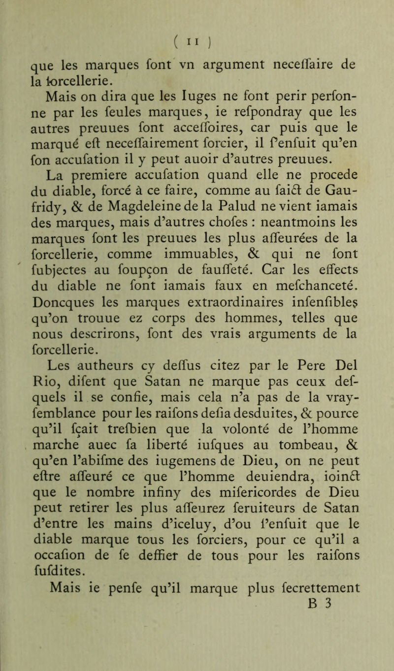 que les marques font vn argument neceflaire de la lorcellerie. Mais on dira que les luges ne font périr perfon- ne par les feules marques, ie refpondray que les autres preuues font acceffoires, car puis que le marqué eft neceflairement forcier, il Penfuit qu’en fon accufation il y peut auoir d’autres preuues. La première accufation quand elle ne procédé du diable, forcé à ce faire, comme au faiél de Gau- fridy, & de Magdeleine de la Palud ne vient iamais des marques, mais d’autres chofes : neantmoins les marques font les preuues les plus afieurées de la forcellerie, comme immuables, & qui ne font fubjectes au foupçon de faufleté. Car les effects du diable ne font iamais faux en mefchanceté. Doncques les marques extraordinaires infenfibles qu’on trouue ez corps des hommes, telles que nous descrirons, font des vrais arguments de la forcellerie. Les autheurs cy defïus citez par le Pere Del Rio, difent que Satan ne marque pas ceux def- quels il se confie, mais cela n’a pas de la vray- femblance pour les raifons défia desduites, & pource qu’il fçait trefbien que la volonté de l’homme marche auec fa liberté iufques au tombeau, & qu’en l’abifme des iugemens de Dieu, on ne peut eftre afieuré ce que l’homme deuiendra, ioinft que le nombre infiny des mifericordes de Dieu peut retirer les plus affeurez feruiteurs de Satan d’entre les mains d’iceluy, d’ou l’enfuit que le diable marque tous les forciers, pour ce qu’il a occafion de fe deffier de tous pour les raifons fufdites. Mais ie penfe qu’il marque plus fecrettement B 3