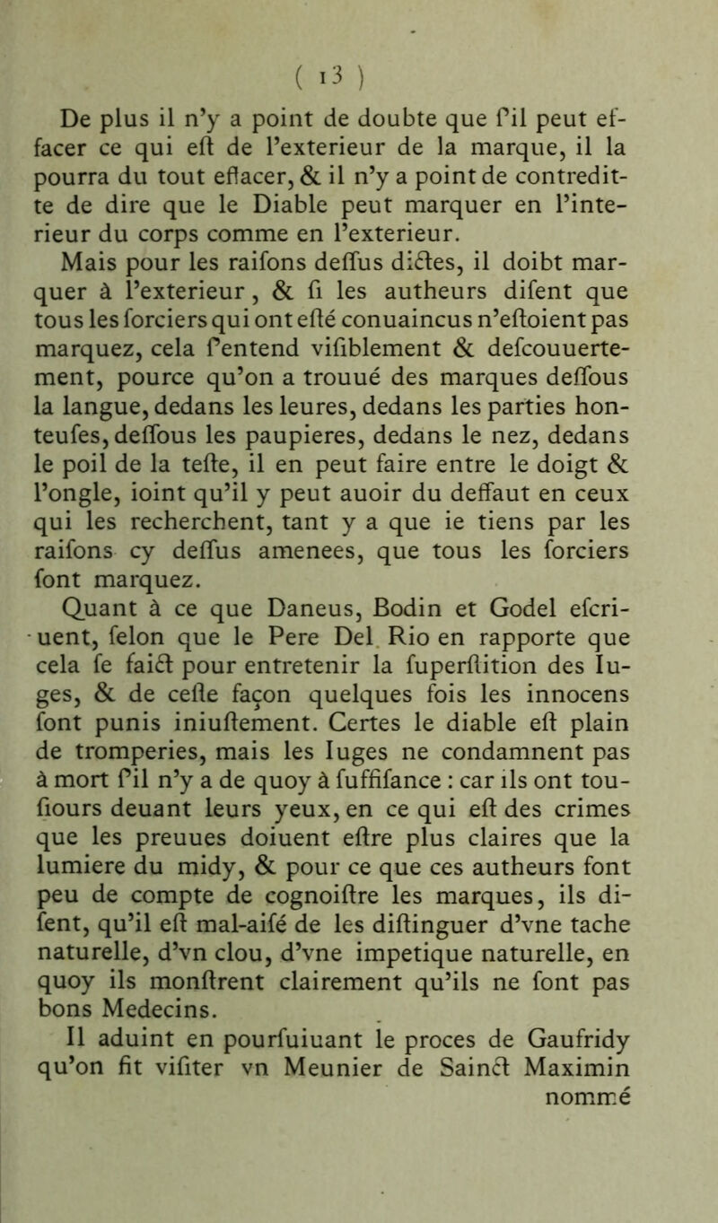 ( >3 ) De plus il n’y a point de doubte que fil peut ef- facer ce qui eft de l’exterieur de la marque, il la pourra du tout effacer, & il n’y a point de contredi- te de dire que le Diable peut marquer en l’inte- rieur du corps comme en l’exterieur. Mais pour les raifons deffus diètes, il doibt mar- quer à l’exterieur, & fi les autheurs difent que tous les forciers qui ont efté conuaincus n’eftoient pas marquez, cela Pentend vifiblement & defcouuerte- ment, pource qu’on a trouué des marques defïbus la langue, dedans les leures, dedans les parties hon- teufes, defïous les paupières, dedans le nez, dedans le poil de la tefte, il en peut faire entre le doigt & l’ongle, ioint qu’il y peut auoir du deffaut en ceux qui les recherchent, tant y a que ie tiens par les raifons cy deffus amenées, que tous les forciers font marquez. Quant à ce que Daneus, Bodin et Godel efcri- uent, félon que le Pere Del Rio en rapporte que cela fe faièt pour entretenir la fuperflition des lu- ges, & de celte façon quelques fois les innocens font punis iniuftement. Certes le diable eft plain de tromperies, mais les luges ne condamnent pas à mort Pii n’y a de quoy à fuffifance : car ils ont tou- jours deuant leurs yeux, en ce qui eft des crimes que les preuues doiuent eltre plus claires que la lumière du midy, & pour ce que ces autheurs font peu de compte de cognoiltre les marques, ils di- fent, qu’il eft mal-aifé de les diltinguer d’vne tache naturelle, d’vn clou, d’vne impetique naturelle, en quoy ils monltrent clairement qu’ils ne font pas bons Médecins. Il aduint en pourfuiuant le procès de Gaufridy qu’on fit vifiter vn Meunier de Sainct Maximin nommé