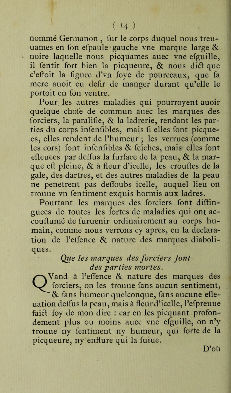 ( «4 ) nommé Germanon , fur le corps duquel nous treu- uames en fon efpaule gauche vne marque large & noire laquelle nous picquames auec vne efguille, il fentit fort bien la picqueure, & nous di£t que c’eftoit la figure d’vn foye de pourceaux, que fa mere auoit eu defir de manger durant qu’elle le portoit en fon ventre. Pour, les autres maladies qui pourroyent auoir quelque chofe de commun auec les marques des forciers, la paralifie, & la ladrerie, rendant les par- ties du corps infenfibles, mais fi elles font picque- es, elles rendent de l’humeur ; les verrues (comme les cors) font infenfibles & feiches, mais elles font efleuees par defius la furface de la peau, & la mar- que eft pleine, & à fleur d’icelle, les crouftes de la gale, des dartres, et des autres maladies de la peau ne pénétrent pas defloubs icelle, auquel lieu ort trouue vn fentiment exquis hormis aux ladres. Pourtant les marques des forciers font diftin- guees de toutes les fortes de maladies qui ont ac- couftumé de furuenir ordinairement au corps hu- main, comme nous verrons cy apres, en la déclara- tion de l’eflence & nature des marques diaboli- ques. Que les marques des forciers Jont des parties mortes. QVand à l’eflence & nature des marques des forciers, on les trouue fans aucun sentiment, ' & fans humeur quelconque, fans aucune efle- uation deflus la peau, mais à fleur d’icelle, l’efpreuue faift foy de mon dire : car en les picquant profon- dément plus ou moins auec vne efguille, on n’y trouue ny fentiment ny humeur, qui forte de la picqueure, ny enflure qui la fuiue. D’où