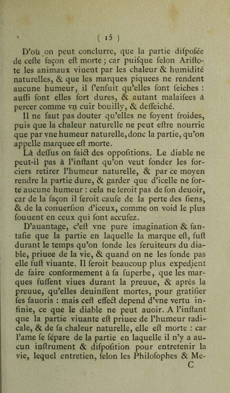 ( *5 ) D’où on peut conclurre, que la partie difpofée de celle façon eft morte ; car puifque félon Arifto- te les animaux viuent par les chaleur & humidité naturelles, & que les marques piquees ne rendent aucune humeur, il Penfuit qu’elles font feiches : aufïi font elles fort dures, & autant malaifees à percer comme vn cuir bouilly, & deffeiché. Il ne faut pas douter qu’elles ne foyent froides, puis que la chaleur naturelle ne peut eflre nourrie que par vne humeur naturelle, donc la partie, qu’on appelle marquée eft morte. Là defïus on faiét des oppofitions. Le diable ne peut-il pas à l’inftant qu’on veut fonder les for- ciers retirer l’humeur naturelle, & par ce moyen rendre la partie dure, & garder que d’icelle ne for- te aucune humeur : cela ne leroit pas de fon deuoir, car de la façon il feroit caufe de la perte des Tiens, & de la conuerfion d’iceux, comme on void le plus fouuent en ceux qui font accufez. D’auantage, c’eft vne pure imagination & fan- tafie que la partie en laquelle la marque eft, fuft durant le temps qu’on fonde les feruiteurs du dia- ble, priuee de la vie, & quand on ne les fonde pas elle fuft viuante. Il feroit beaucoup plus expédient de faire conformement à fa fuperbe, que les mar- ques fuflent viues durant la preuue, & après la preuue, qu’elles deuinft'ent mortes, pour gratifier îes fauoris : mais ceft effeél dépend d’vne vertu in- finie, ce que le diable ne peut auoir. A l’inftant que la partie viuante eft priuee de l’humeur radi- cale, & de fa chaleur naturelle, elle eft morte : car l’ame fe fépare de la partie en laquelle il n’y a au- cun infiniment & difpofition pour entretenir la vie, lequel entretien, félon les Philofophes & Me- C