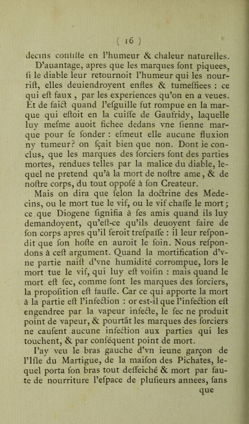 decins conlflte en l’humeur & chaleur naturelles. D’auantage, apres que les marques font piquees, fi le diable leur retournoit l’humeur qui les nour- rift, elles deuiendroyent enfles & tumeffiees : ce qui eft faux , par les expériences qu’on en a veues. Et de faiét quand l’efguille fut rompue en la mar- que qui eftoit en la cuifle de Gaufridy, laquelle luy mefme auoit fichee dedans vne Tienne mar- que pour fe fonder : efmeut elle aucune fluxion ny tumeur? on fçait bien que non. Dont ie con- clus, que les marques des lorciers font des parties mortes, rendues telles par la malice du diable, le- quel ne prétend qu’à la mort de noftre ame, & de noftre corps, du tout oppofé à fon Créateur. Mais on dira que félon la dodrine des Méde- cins, ou le mort tue le vif, ou le vif chafle le mort ; ce que Diogene flgnifia à fes amis quand ils luy demandoyent, qu’eft-ce qu’ils deuoyent faire de fon corps apres qu’il feroit trefpaffe : il leur refpon- dit que fon hofte en auroit le foin. Nous refpon- dons à ceft argument. Quand la mortification d’v- ne partie naift d’vne humidité corrompue, lors le mort tue le vif, qui luy eft voifin : mais quand le mort eft fec, comme font les marques des forciers, la propofltion eft faufle. Car ce qui apporte la mort à la partie eft l’infeétion : or est-il que l’infe&ion eft engendree par la vapeur infeéte, le fec ne produit point de vapeur, & pourtât les marques des forciers ne caufent aucune infection aux parties qui les touchent, & par conféquent point de mort. I’ay veu le bras gauche d’vn ieune garçon de l’Ifle du Martigue, de la maifon des Pichates, le- quel porta fon bras tout defleiché & mort par fau- te de nourriture l’efpace de plufieurs années, fans