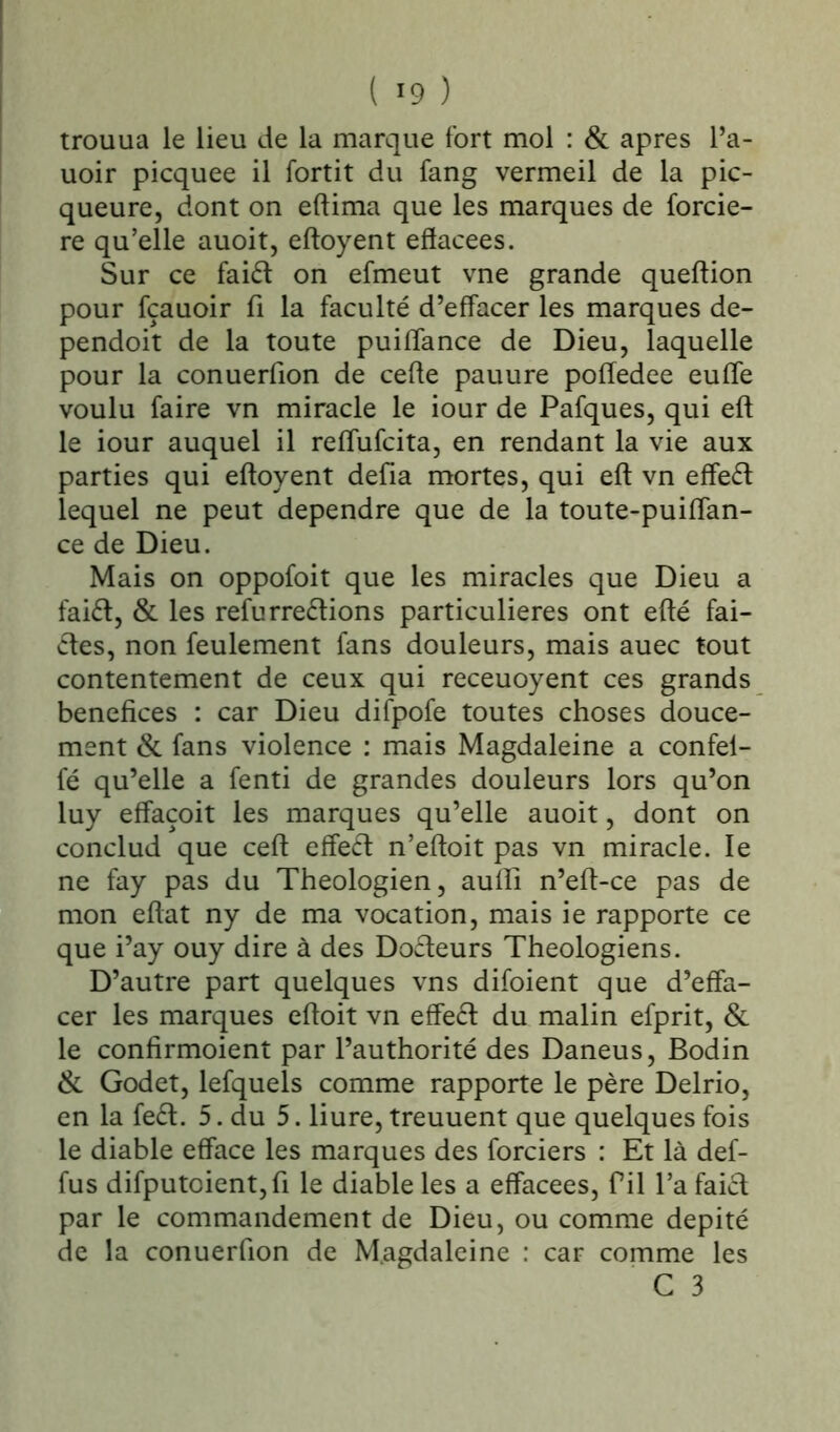 ( «9 ) trouua le lieu de la marque fort mol : & apres l’a- uoir picquee il fortit du fang vermeil de la pic- queure, dont on eftima que les marques de forcie- re qu’elle auoit, eftoyent eflacees. Sur ce faiét on efmeut vne grande queftion pour fçauoir fi la faculté d’effacer les marques de- pendoit de la toute puiffance de Dieu, laquelle pour la conuerfion de cefle pauure poffedee euffe voulu faire vn miracle le iour de Pafques, qui eft le iour auquel il reffufcita, en rendant la vie aux parties qui eftoyent défia mortes, qui eft vn effeét lequel ne peut dépendre que de la toute-puiffan- ce de Dieu. Mais on oppofoit que les miracles que Dieu a faiét, & les refurreétions particulières ont efté fai- étes, non feulement fans douleurs, mais auec tout contentement de ceux qui receuoyent ces grands bénéfices : car Dieu difpofe toutes choses douce- ment & fans violence : mais Magdaleine a confel- fé qu’elle a fenti de grandes douleurs lors qu’on luy effaçoit les marques qu’elle auoit, dont on conclud que ceft effeét n’eftoit pas vn miracle. le ne fay pas du Théologien, aufli n’eft-ce pas de mon eftat ny de ma vocation, mais ie rapporte ce que i’ay ouy dire à des Docteurs Théologiens. D’autre part quelques vns difoient que d’effa- cer les marques eftoit vn effeét du malin efprit, & le confirmoient par l’authorité des Daneus, Bodin & Godet, lefquels comme rapporte le père Delrio, en la feét. 5. du 5. liure, treuuent que quelques fois le diable efface les marques des forciers : Et là def- fus difputoient,ft le diable les a effacees, fil l’a faiét par le commandement de Dieu, ou comme dépité de la conuerfion de M.agdaleine : car comme les