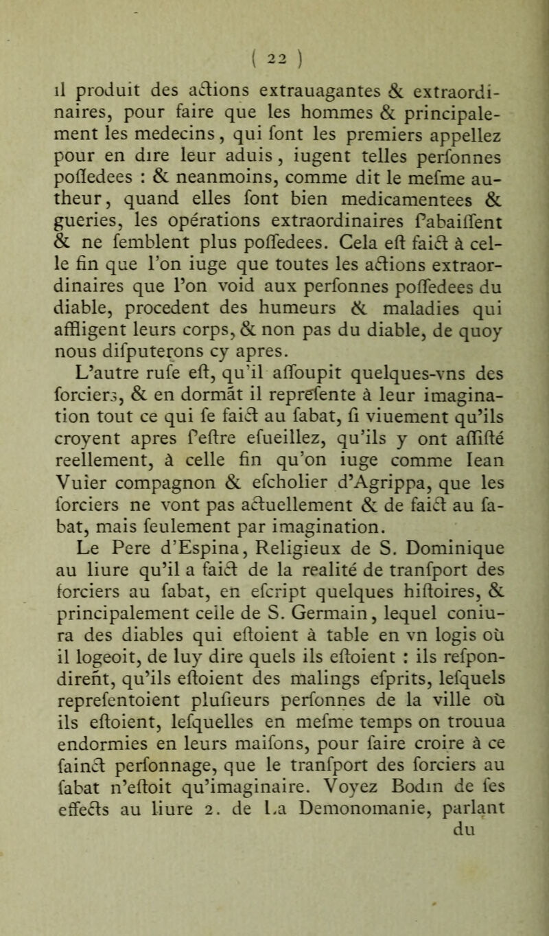 il produit des avions extrauagantes & extraordi- naires, pour faire que les hommes & principale- ment les médecins, qui font les premiers appeliez pour en dire leur aduis, iugent telles perfonnes pofledees : & neanmoins, comme dit le mefme au- theur, quand elles font bien medicamentees & gueries, les opérations extraordinaires Pabaiffent & ne femblent plus pofledees. Cela eft faiét à cel- le fin que l’on iuge que toutes les aétions extraor- dinaires que l’on void aux perfonnes pofledees du diable, procèdent des humeurs & maladies qui affligent leurs corps, & non pas du diable, de quoy nous difputerons cy apres. L’autre rufe eft, qu'il afloupit quelques-vns des forciers, & en dormât il reprefente à leur imagina- tion tout ce qui fe faiét au fabat, fl viuement qu’ils croyent apres Peftre efueillez, qu’ils y ont aflifté réellement, à celle fin qu’on iuge comme Iean Vuier compagnon & efcholier d’Agrippa, que les forciers ne vont pas actuellement & de faiél au fa- bat, mais feulement par imagination. Le Pere d’Espina, Religieux de S. Dominique au liure qu’il a faift de la réalité de tranfport des forciers au fabat, en efcript quelques hiftoires, & principalement ceile de S. Germain, lequel coniu- ra des diables qui eftoient à table en vn logis oü il logeoit, de luy dire quels ils eftoient : ils refpon- dirent, qu’ils eftoient des malings efprits, lefquels reprefentoient plufieurs perfonnes de la ville où ils eftoient, lefquelles en mefme temps on trouua endormies en leurs maifons, pour faire croire à ce fainct perfonnage, que le tranfport des forciers au fabat n’eftoit qu’imaginaire. Voyez Bodin de fes effets au liure 2. de La Demonomanie, parlant du