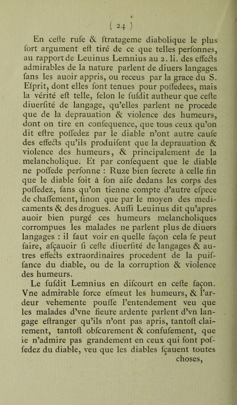 En cefte rufe Si ftratageme diabolique le plus fort argument eft tiré de ce que telles perfonnes, au rapport de Leuinus Lemnius au 2. li. des effeéts admirables de la nature parlent de diuers langages fans les auoir appris, ou receus par la grâce du S. Elprit, dont elles font tenues pour poffedees, mais la vérité eft telle, félon le fufdit autheur que cefte diuerfité de langage, qu’elles parlent ne procédé que de la deprauation & violence des humeurs, dont on tire en confequence, que tous ceux qu’on dit eftre poffedez par le diable n’ont autre caufe des effets qu’ils produifent que la deprauation & violence des humeurs, & principalement de la melancholique. Et par confequent que le diable ne poffede perfonne : Ruze bien fecrete à celle fin que le diable foit à fon aife dedans les corps des poffedez, fans qu’on tienne compte d’autre efpece de chaffement, finon que par le moyen des médi- caments & des drogues. Aufïi Leuinus dit qu’apres auoir bien purgé ces humeurs melancholiques corrompues les malades ne parlent plus de diuers langages : il faut voir en quelle façon cela fe peut faire, afçauoir fi cefte diuerfité de langages & au- tres effeéts extraordinaires procèdent de la puif- fance du diable, ou de la corruption & violence des humeurs. Le fufdit Lemnius en difcourt en cefte façon. Vne admirable force efmeut les humeurs, & l’ar- deur vehemente pouffe l’entendement veu que les malades d’vne fieure ardente parlent d’vn lan- gage effranger qu’ils n’ont pas apris, tantoft clai- rement, tantoft obfcurement & confufement, que ie n’admire pas grandement en ceux qui font pof- fedez du diable, veu que les diables fçauent toutes choses,