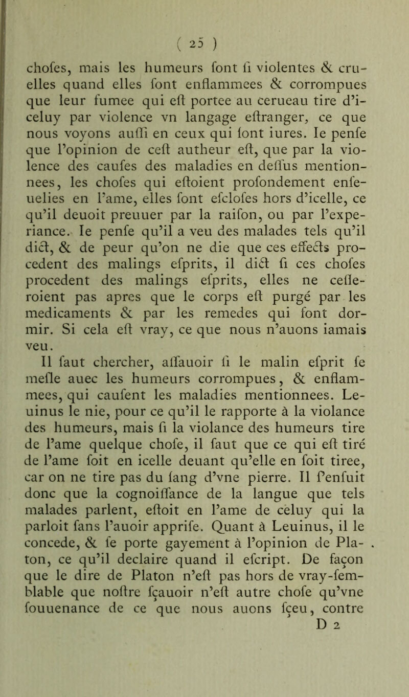 ( 23 ) chofes, mais les humeurs font fi violentes & cru- elles quand elles font enflammées & corrompues que leur fumee qui eft portée au cerueau tire d’i- celuy par violence vn langage eftranger, ce que nous voyons aufli en ceux qui font iures. le penfe que l’opinion de ceft autheur eft, que par la vio- lence des caufes des maladies en deffus mention- nées, les chofes qui eftoient profondément enfe- uelies en l’ame, elles font efclofes hors d’icelle, ce qu’il deuoit preuuer par la raifon, ou par l’expe- riance. le penfe qu’il a veu des malades tels qu’il dict, & de peur qu’on ne die que ces effects pro- cèdent des malings efprits, il diét fi ces chofes procèdent des malings efprits, elles ne cefle- roient pas apres que le corps eft purgé par les médicaments & par les remedes qui font dor- mir. Si cela eft vray, ce que nous n’auons iamais veu. Il faut chercher, alîauoir fi le malin efprit fe mefle auec les humeurs corrompues, & enflam- mées, qui caufent les maladies mentionnées. Le- uinus le nie, pour ce qu’il le rapporte à la violance des humeurs, mais fl la violance des humeurs tire de l’ame quelque chofe, il faut que ce qui eft tiré de Pâme foit en icelle deuant qu’elle en foit tiree, car on ne tire pas du fang d’vne pierre. Il Penfuit donc que la cognoiflance de la langue que tels malades parlent, eftoit en l’ame de cèluy qui la parloit fans l’auoir apprife. Quant à Leuinus, il le concédé, & fe porte gayement à l’opinion de Pla- ton, ce qu’il declaire quand il efcript. De façon que le dire de Platon n’eft pas hors de vray-fem- blable que noftre fçauoir n’eft autre chofe qu’vne fouuenance de ce que nous auons fceu, contre D 2