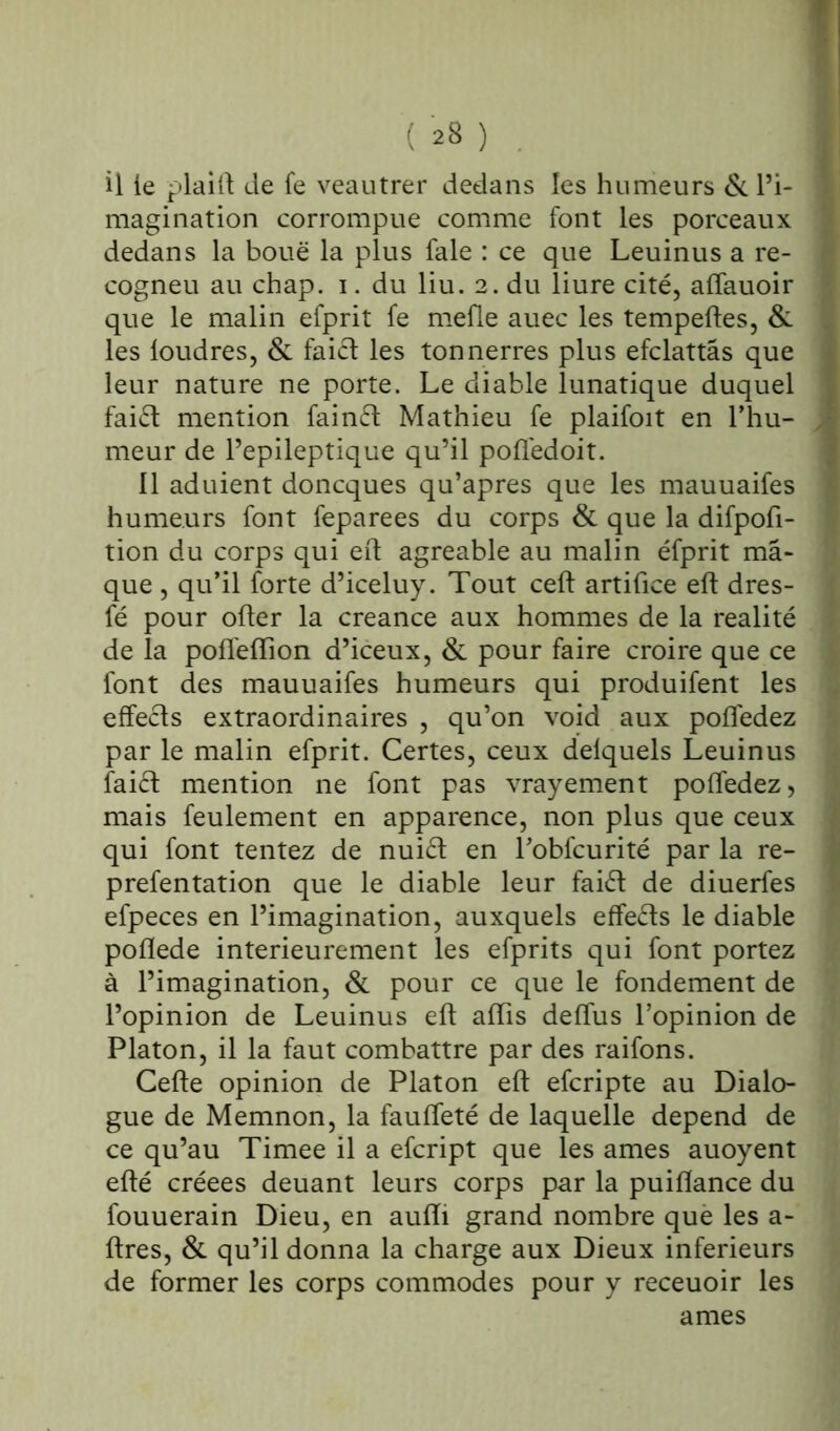 il le plaift de fe veautrer dedans les humeurs & l’i- magination corrompue comme font les porceaux dedans la boue la plus fale : ce que Leuinus a re- cogneu au chap. i. du liu. 2. du liure cité, affauoir que le malin efprit fe mefle auec les tempeftes, & les loudres, & fai£t les tonnerres plus efclattâs que leur nature ne porte. Le diable lunatique duquel fai£t mention fainft Mathieu fe plaifoit en l’hu- meur de l’epileptique qu’il poflédoit. 11 aduient doncques qu’apres que les mauuaifes humeurs font feparees du corps & que la difpoft- tion du corps qui eft agréable au malin éfprit ma- que , qu’il forte d’iceluy. Tout ceft artifice eft dres- fé pour ofter la creance aux hommes de la réalité de la poffefiion d’iceux, & pour faire croire que ce font des mauuaifes humeurs qui produifent les effeéls extraordinaires , qu’on void aux poftedez par le malin efprit. Certes, ceux delquels Leuinus faift mention ne font pas vrayement poftedez, mais feulement en apparence, non plus que ceux qui font tentez de nuift en l’obfcurité par la re- prefentation que le diable leur faift de diuerfes efpeces en l’imagination, auxquels effets le diable poflede intérieurement les efprits qui font portez à l’imagination, & pour ce que le fondement de l’opinion de Leuinus eft aftis deffus l’opinion de Platon, il la faut combattre par des raifons. Cefte opinion de Platon eft efcripte au Dialo- gue de Memnon, la faufteté de laquelle dépend de ce qu’au Timee il a efcript que les âmes auoyent efté créées deuant leurs corps par la puiflance du fouuerain Dieu, en aufti grand nombre que les a- ftres, & qu’il donna la charge aux Dieux inferieurs de former les corps commodes pour y receuoir les âmes