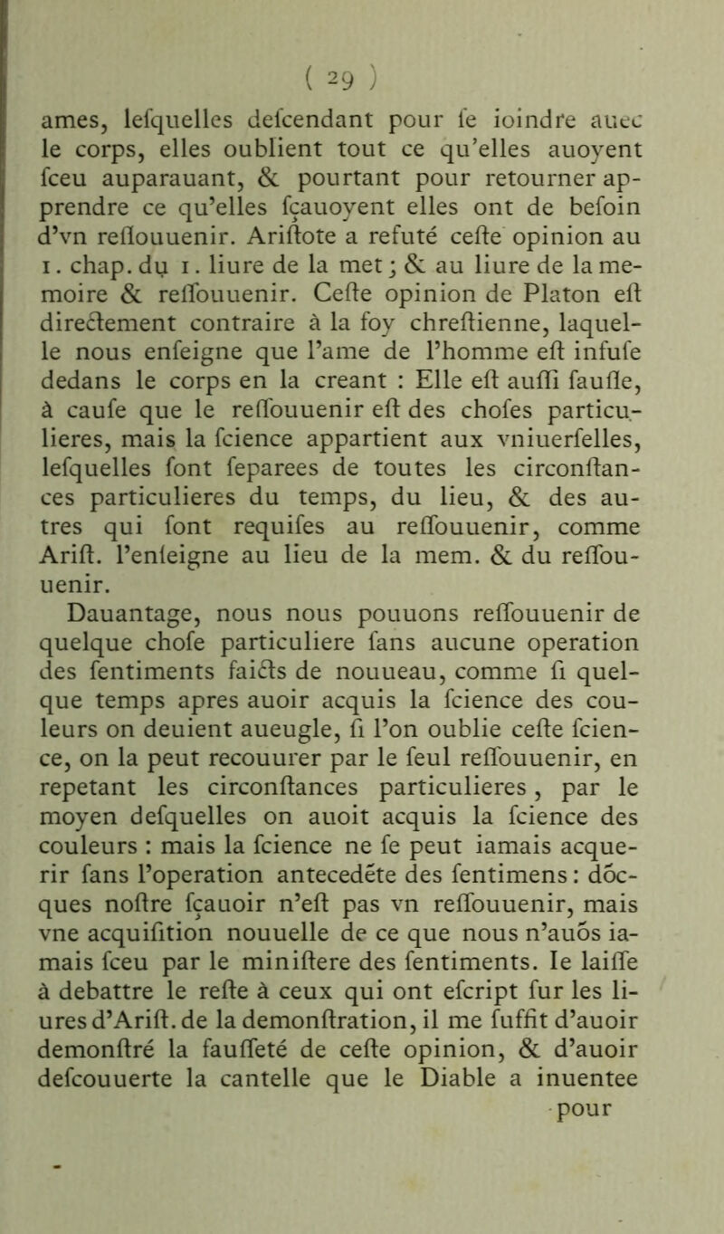 âmes, lefquelles defcendant pour fe ioindre auec le corps, elles oublient tout ce qu’elles auoyent fceu auparauant, & pourtant pour retourner ap- prendre ce qu’elles fçauoyent elles ont de befoin d’vn relïouuenir. Ariftote a réfuté cefte opinion au i. chap. du i. liure de la met ; & au liure de la mé- moire & relîouuenir. Cefte opinion de Platon eft directement contraire à la foy chreftienne, laquel- le nous enfeigne que l’ame de l’homme eft infufe dedans le corps en la créant : Elle eft aufli faufle, à caufe que le reftouuenir eft des chofes particu- lières, mais la fcience appartient aux vniuerfelles, lefquelles font feparees de toutes les circonftan- ces particulières du temps, du lieu, & des au- tres qui font requifes au reftouuenir, comme Arift. l’enleigne au lieu de la mem. & du reftou- uenir. Dauantage, nous nous pouuons reftouuenir de quelque chofe particulière fans aucune operation des fentiments faifts de nouueau, comme fi quel- que temps apres auoir acquis la fcience des cou- leurs on deuient aueugle, fi l’on oublie cefte fcien- ce, on la peut recouurer par le feul reftouuenir, en répétant les circonftances particulières, par le moyen defquelles on auoit acquis la fcience des couleurs : mais la fcience ne fe peut iamais acqué- rir fans l’operation antecedéte des fentimens : dôc- ques noftre fçauoir n’eft pas vn reftouuenir, mais vne acquifition nouuelle de ce que nous n’auôs ia- mais fceu par le miniftere des fentiments. le laifte à débattre le refte à ceux qui ont efcript fur les li- uresd’Arift. de la demonftration, il me fuffit d’auoir demonftré la faufleté de cefte opinion, & d’auoir defcouuerte la cantelle que le Diable a inuentee pour