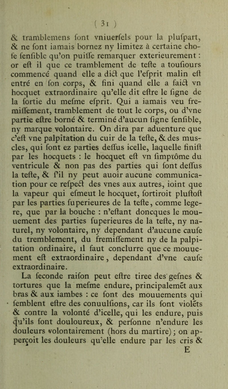 ( 3. ) & tramblemens font vniuerfels pour la plufpart, Si ne font iamais bornez ny limitez à certaine cho- fe fenfibie qu’on puiffe remarquer extérieurement : or eft il que ce tramblement de telle a toufiours commencé quand elle a di£t que l’efprit malin eft entré en fon corps, Si fini quand elle a faiét vn hocquet extraordinaire qu’elle dit eltre le figne de la fortie du mefme efprit. Qui a iamais veu fre- milîement, tramblement de tout le corps, ou d’vne partie eltre borné & terminé d’aucun figne fenfibie, ny marque volontaire. On dira par aduenture que c’elt vne palpitation du cuir de la telle, & des mus- cles, qui font ez parties delTus icelle, laquelle finilt par les hocquets : le hocquet eft vn fimptôme du ventricule & non pas des parties qui font delTus la telle, & fil ny peut auoir aucune communica- tion pour ce refpeét des vnes aux autres, ioint que la vapeur qui efmeut le hocquet, fortiroit plultolt par les parties fuperieures de la telle, comme lege- re, que par la bouche : n’eltant doncques le mou- uement des parties fuperieures de la telle, ny na- turel, ny volontaire, ny dépendant d’aucune caufe du tremblement, du fremilTement ny de la palpi- tation ordinaire, il faut conclurre que ce mouue- ment eft extraordinaire , dépendant d’vne caufe extraordinaire. La fécondé raifon peut eltre tiree des'gefnes Si tortures que la mefme endure, principalemét aux bras & aux iambes : ce font des mouuements qui femblent eltre des conuulfions, car ils font violets Si contre la volonté d’icelle, qui les endure, puis qu’ils font douloureux, Si perfonne n’endure les douleurs volontairement (hors du martire); on ap- perçoit les douleurs qu’elle endure par les cris Si E