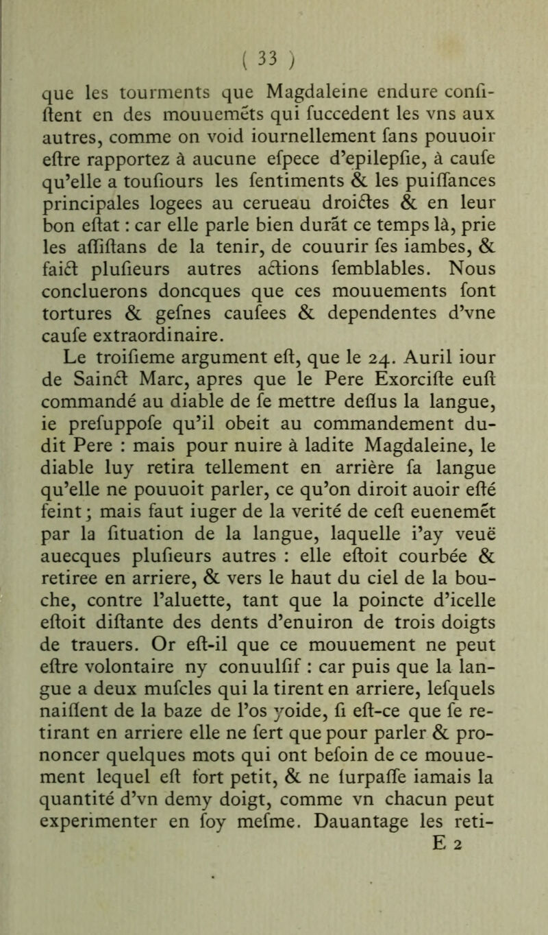 que les tourments que Magdaleine endure confi- dent en des mouueméts qui fuccedent les vns aux autres, comme on void iournellement fans pouuoir eftre rapportez à aucune efpece d’epilepfie, à caufe qu’elle a toufiours les fentiments & les puiffances principales logées au cerueau droites & en leur bon eftat : car elle parle bien durât ce temps là, prie les afliftans de la tenir, de couurir fes iambes, & faiét plufieurs autres avions femblables. Nous concluerons doncques que ces mouuements font tortures & gefnes caufees & dependentes d’vne caufe extraordinaire. Le troifieme argument eft, que le 24. Auril iour de Sainét Marc, apres que le Pere Exorcifte euft commandé au diable de fe mettre deflus la langue, ie prefuppofe qu’il obéit au commandement du- dit Pere : mais pour nuire à ladite Magdaleine, le diable luy retira tellement en arrière fa langue qu’elle ne pouuoit parler, ce qu’on diroit auoir efté feint ; mais faut iuger de la vérité de ceft euenemét par la fituation de la langue, laquelle i’ay veuë auecques plufieurs autres : elle eftoit courbée & retirée en arriéré, & vers le haut du ciel de la bou- che, contre l’aluette, tant que la poincte d’icelle eftoit diftante des dents d’enuiron de trois doigts de trauers. Or eft-il que ce mouuement ne peut eftre volontaire ny conuulfif : car puis que la lan- gue a deux mufcles qui la tirent en arriéré, lefquels naiflent de la baze de l’os yoide, fi eft-ce que fe re- tirant en arriéré elle ne fert que pour parler & pro- noncer quelques mots qui ont befoin de ce mouue- ment lequel eft fort petit, & ne lurpafle iamais la quantité d’vn demy doigt, comme vn chacun peut expérimenter en foy mefme. Dauantage les reti- E 2