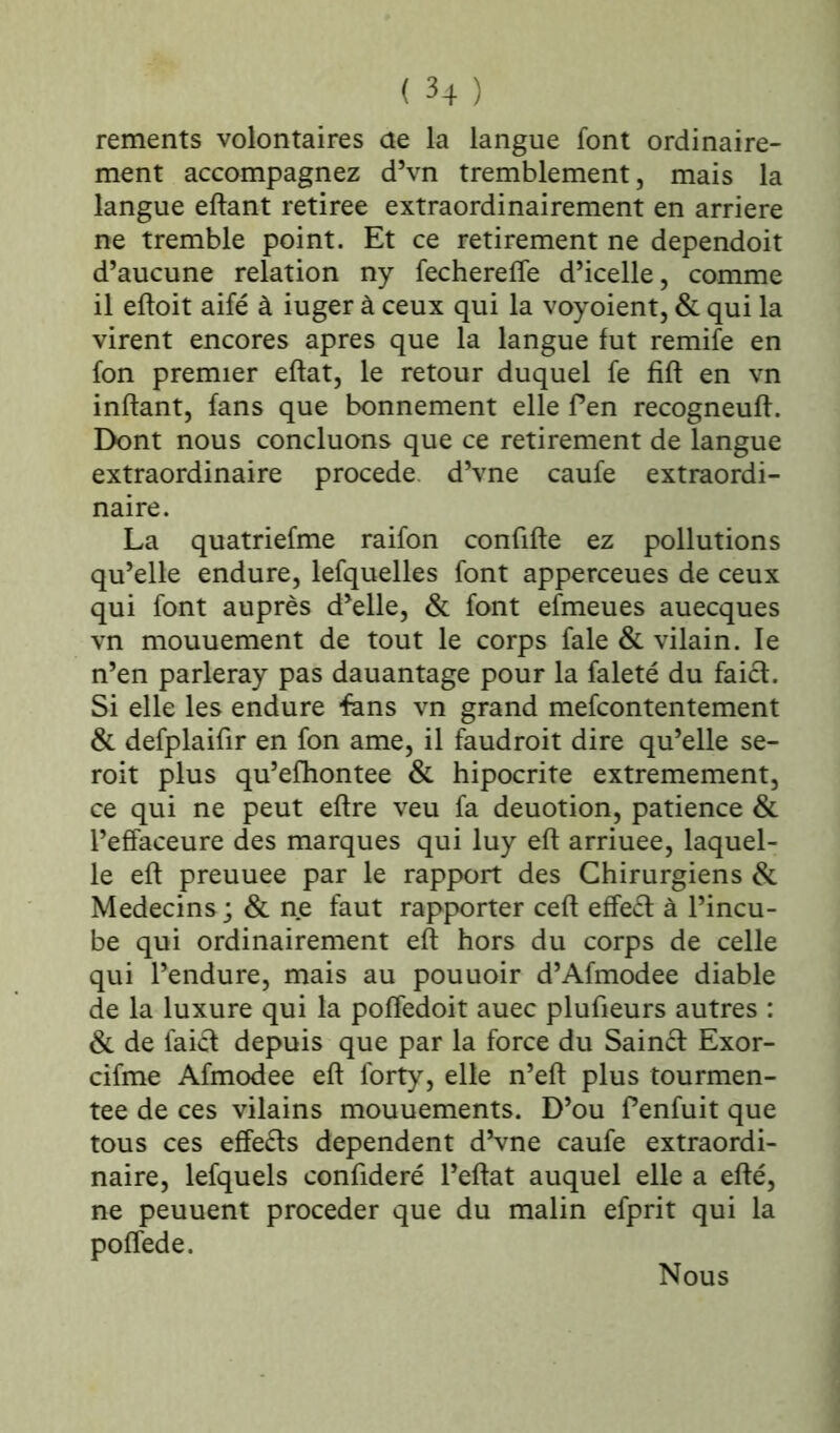 rements volontaires de la langue font ordinaire- ment accompagnez d’vn tremblement, mais la langue eftant retirée extraordinairement en arriéré ne tremble point. Et ce retirement ne dependoit d’aucune relation ny fecherefte d’icelle, comme il eftoit aifé à iuger à ceux qui la voyoient, & qui la virent encores apres que la langue fut remife en fon premier eftat, le retour duquel fe fift en vn inftant, fans que bonnement elle f en recogneuft. Dont nous concluons que ce retirement de langue extraordinaire procédé d’vne caufe extraordi- naire. La quatriefme raifon confifte ez pollutions qu’elle endure, lefquelles font apperceues de ceux qui font auprès d’elle, & font efmeues auecques vn mouuement de tout le corps fale & vilain. le n’en parleray pas dauantage pour la faleté du fai£L Si elle les endure fans vn grand mefcontentement & defplaifir en fon ame, il faudroit dire qu’elle se- roit plus qu’efhontee & hipocrite extrêmement, ce qui ne peut eftre veu fa deuotion, patience & l’effaceure des marques qui luy eft arriuee, laquel- le eft preuuee par le rapport des Chirurgiens & Médecins ; & ne faut rapporter ceft effeft à l’incu- be qui ordinairement eft hors du corps de celle qui l’endure, mais au pouuoir d’Afmodee diable de la luxure qui la poffedoit auec plufieurs autres : & de faidepuis que par la force du Saind Exor- cifme Afmodee eft forty, elle n’eft plus tourmen- tée de ces vilains mouuements. D’ou fenfuit que tous ces effets dépendent d’vne caufe extraordi- naire, lefquels confideré l’eftat auquel elle a efté, ne peuuent procéder que du malin efprit qui la poffede. Nous