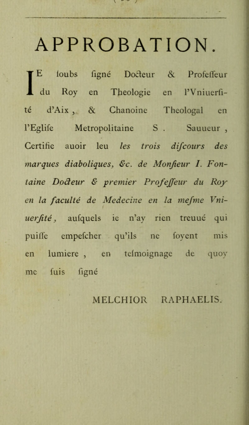 APPROBATION IE loubs figné Docteur & Profeffeur du Roy en Théologie en l’Vniuerfi- té d’Aix , Si Chanoine Théologal en l’Eglife Métropolitaine S . Sauueur , Certifie auoir leu les trois difcours des marques diaboliques, &c. de Monfieur I. Fon- taine Dodeur & premier Profeffeur du Roy en la faculté de Médecine en la mejme Vni- uerfité, aufquels ie n’ay rien treuué qui puifle empefeher qu’ils ne foyent mis en lumière , en telmoignage de quoy me fuis figné MELCHIOR RAPHAELIS.