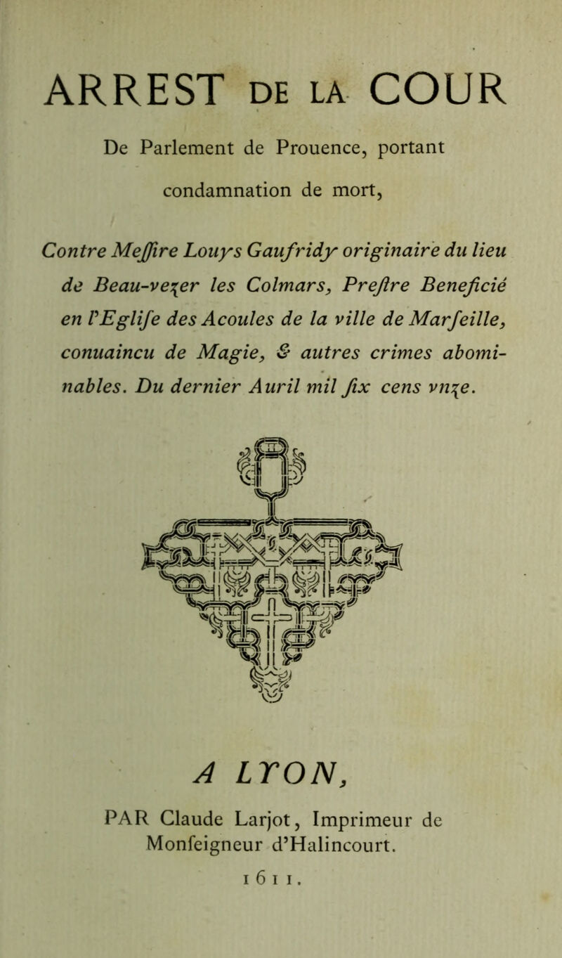 ARREST de la COUR De Parlement de Prouence, portant condamnation de mort. Contre MeJJire Louys Gaufridy originaire du lieu de Beau-ve^er les Colmars, Prejlre Bénéficié en VEglife des Acoules de la ville de Marfeille, conuaincu de Magie, & autres crimes abomi- nables. Du dernier Auril mil fix cens vn\e. A LYON, PAR Claude Larjot, Imprimeur de Monfeigneur d’Halincourt.